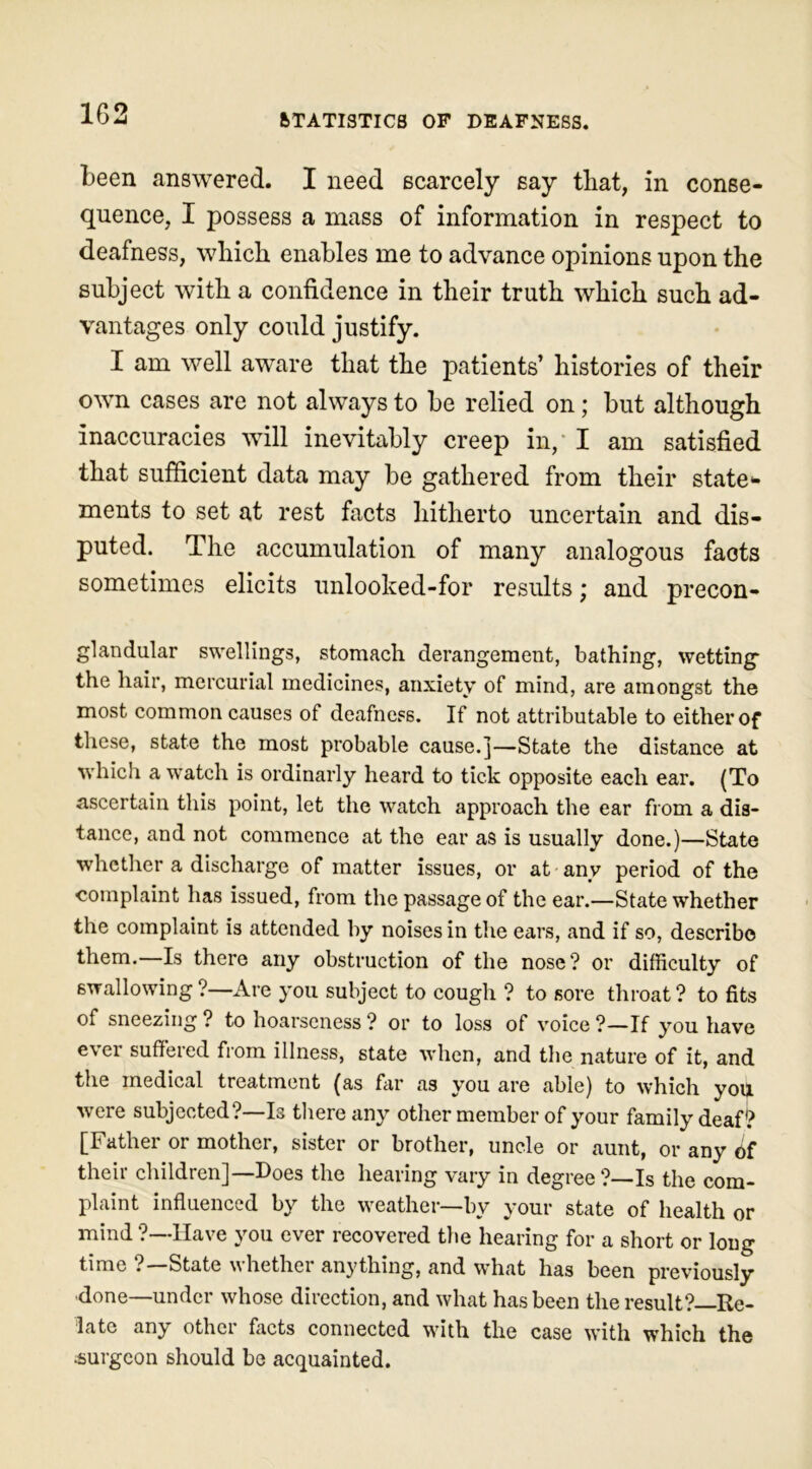 been answered. I need scarcely say that, in conse- quence, I possess a mass of information in respect to deafness, which enables me to advance opinions upon the subject with a confidence in their truth which such ad- vantages only could justify. I am well aware that the patients’ histories of their own cases are not always to be relied on; but although inaccuracies will inevitably creep in, I am satisfied that sufficient data may be gathered from their state*. ments to set at rest facts hitherto uncertain and dis- puted. The accumulation of many analogous facts sometimes elicits unlooked-for results; and precon- glandular swellings, stomach derangement, bathing, wetting the hair, mercurial medicines, anxiety of mind, are amongst the most common causes of deafness. If not attributable to either of these, state the most probable cause.]—State the distance at which a watch is ordinarly heard to tick opposite each ear. (To ascertain this point, let the watch approach the ear from a dis- tance, and not commence at the ear as is usually done.)—State whether a discharge of matter issues, or at any period of the complaint has issued, from the passage of the ear.—State whether the complaint is attended by noises in the ears, and if so, describe them.—Is there any obstruction of the nose? or difficulty of swallowing ?—Are you subject to cough ? to sore throat ? to fits of sneezing ? to hoarseness ? or to loss of voice ?—If you have e\er suffered from illness, state when, and the nature of it, and the medical treatment (as far as you are able) to which you were subjected?—Is there any other member of your family deaf? [Father or mother, sister or brother, uncle or aunt, or any 6f their children]—Does the hearing vary in degree?—Is the com- plaint influenced by the weather—by your state of health or mind ?—Have you ever recovered the hearing for a short or long time ? State whether anything, and what has been previously done—under whose direction, and what has been the result?—Re- late any other facts connected with the case with which the surgeon should be acquainted.