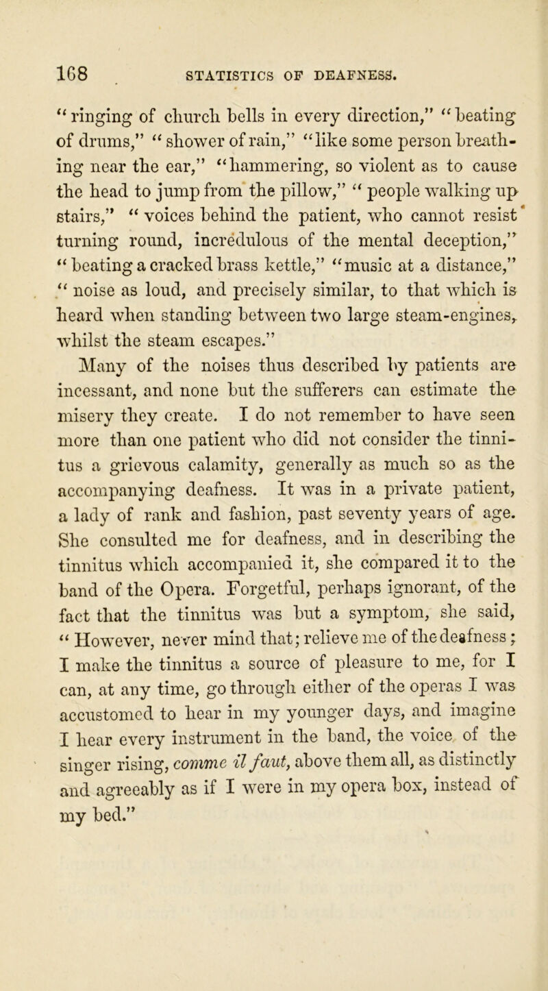 “ ringing of church, bells in every direction,” “ beating of drums,” “ shower of rain,” “like some person breath- ing near the ear,” “ hammering, so violent as to cause the head to jump from the pillow,” “ people walking up stairs,” “ voices behind the patient, who cannot resist * turning round, incredulous of the mental deception,” “ beating a cracked brass kettle,” “ music at a distance,” “ noise as loud, and precisely similar, to that which is heard when standing between two large steam-engines,, whilst the steam escapes.” Many of the noises thus described by patients are incessant, and none but the sufferers can estimate the misery they create. I do not remember to have seen more than one patient who did not consider the tinni- tus a grievous calamity, generally as much so as the accompanying deafness. It was in a private patient, a lady of rank and fashion, past seventy years of age. She consulted me for deafness, and in describing the tinnitus which accompanied it, she compared it to the band of the Opera. Forgetful, perhaps ignorant, of the fact that the tinnitus was but a symptom, she said, “ However, never mind that; relieve me of the deafness; I make the tinnitus a source of pleasure to me, for I can, at any time, go through either of the operas I was accustomed to hear in my younger days, and imagine I hear every instrument in the band, the voice of the singer rising, cotrtrc il fciut, above them all, as distinctly and agreeably as if I were in my opera box, instead of my bed.”