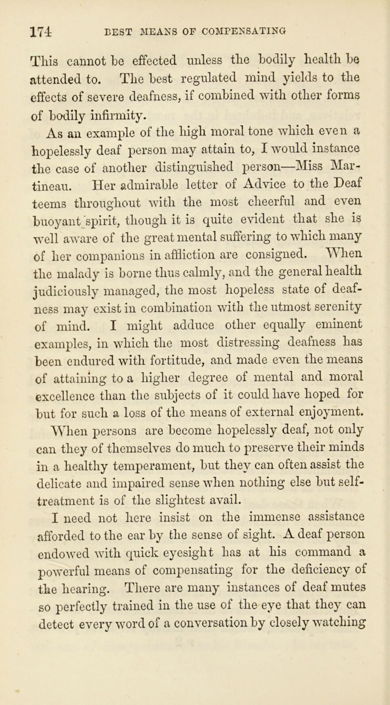 This cannot he effected unless the hodily health he attended to. The best regulated mind yields to the effects of severe deafness, if combined with other forms of hodily infirmity. As an example of the high moral tone which even a hopelessly deaf person may attain to, I would instance the case of another distinguished person—Miss Mar- tineau. Her admirable letter of Advice to the Deaf teems throughout with the most cheerful and even buoyant spirit, though it is quite evident that she is well aware of the great mental suffering to which many of her companions in affliction are consigned. When the malady is borne thus calmly, and the general health judiciously managed, the most hopeless state of deaf- ness may exist in combination with the utmost serenity of mind. I might adduce other equally eminent examples, in which the most distressing deafness has been endured with fortitude, and made even the means of attaining to a higher degree of mental and moral excellence than the subjects of it could have hoped for but for such a loss of the means of external enjoyment. When persons are become hopelessly deaf, not only can they of themselves do much to preserve their minds in a healthy temperament, but they can often assist the delicate and impaired sense when nothing else but self- treatment is of the slightest avail. I need not here insist on the immense assistance afforded to the ear by the sense of sight. A deaf person endowed with quick eyesight has at his command a powerful means of compensating for the deficiency of the hearing. There are many instances of deaf mutes so perfectly trained in the use of the eye that they can detect every word of a conversation by closely watching