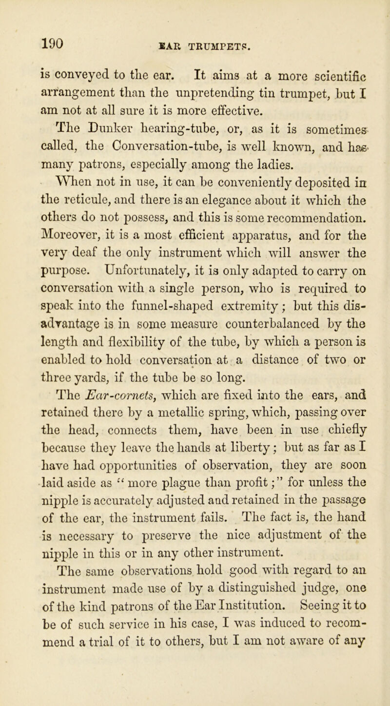 is conveyed to tlie ear. It aims at a more scientific arrangement than the unpretending tin trumpet, hut I am not at all sure it is more effective. The Dunker hearing-tube, or, as it is sometimes called, the Conversation-tube, is well known, and has> many patrons, especially among the ladies. When not in use, it can be conveniently deposited in the reticule, and there is an elegance about it which the others do not possess, and this is some recommendation. Moreover, it is a most efficient apparatus, and for the very deaf the only instrument which will answer the purpose. Unfortunately, it is only adapted to carry on conversation with a single person, who is required to speak into the funnel-shaped extremity ; but this dis- advantage is in some measure counterbalanced by the length and flexibility of the tube, by which a person is enabled to hold conversation at a distance of two or three yards, if the tube be so long. The Ear-cornets, which are fixed into the ears, and retained there by a metallic spring, which, passing over the head, connects them, have been in use chiefly because they leave the hands at liberty; but as far as I have had opportunities of observation, they are soon laid aside as st more plague than profitfor unless the nipple is accurately adjusted and retained in the passage of the ear, the instrument fails. The fact is, the hand is necessary to preserve the nice adjustment of the nipple in this or in any other instrument. The same observations hold good with regard to an instrument made use of by a distinguished judge, one of the kind patrons of the Ear Institution. Seeing it to be of such service in his case, I was induced to recom- mend a trial of it to others, but I am not aware of any