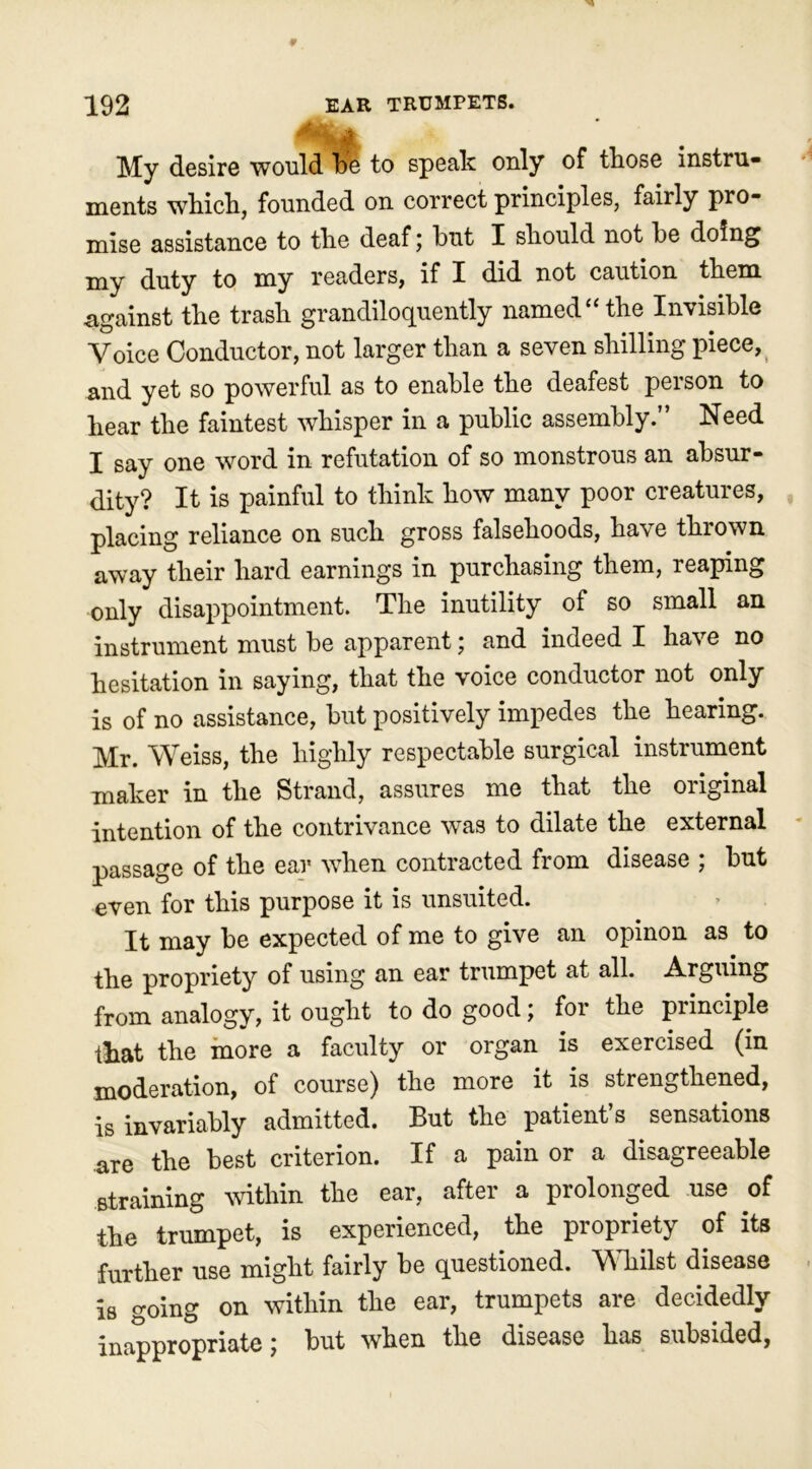 My desire would be to speak only of those instru- ments which, founded on correct principles, fairly pro- mise assistance to the deaf; but I should not be doing my duty to my readers, if I did not caution them .against the trash grandiloquently named “the Invisible Voice Conductor, not larger than a seven shilling piece, and yet so powerful as to enable the deafest person to hear the faintest whisper in a public assembly.” Need I say one word in refutation of so monstrous an absur- dity? It is painful to think how many poor creatures, placing reliance on such gross falsehoods, have thrown away their hard earnings in purchasing them, reaping only disappointment. The inutility of so small an instrument must be apparent; and indeed I have no hesitation in saying, that the voice conductor not only is of no assistance, but positively impedes the hearing. Mr. Weiss, the highly respectable surgical instrument maker in the Strand, assures me that the original intention of the contrivance was to dilate the external passage of the ear when contracted from disease ; but even for this purpose it is unsuited. It may be expected of me to give an opinon as to the propriety of using an ear trumpet at all. Arguing from analogy, it ought to do good; for the principle that the more a faculty or organ is exercised (in moderation, of course) the more it is strengthened, is invariably admitted. But the patient’s sensations are the best criterion. If a pain or a disagreeable straining within the ear, after a prolonged use of the trumpet, is experienced, the propriety of its further use might fairly be questioned. Whilst disease is going on within the ear, trumpets are decidedly inappropriate; but when the disease has subsided,