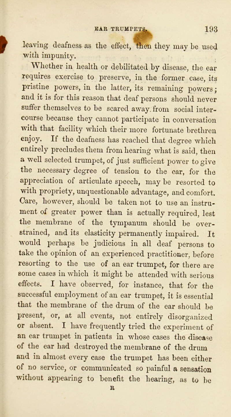 leaving deafness as the effect, then they may be used with impunity. VY hether in health or debilitated by disease, the ear requires exercise to preserve, in the former case, its pristine powers, in the latter, its remaining powers; and it is for this reason that deaf persons should never suffer themselves to be scared away, from social inter- course because they cannot participate in conversation with that facility which their more fortunate brethren enjoy. If the deafness has reached that degree which entirely precludes them from hearing what is said, then a well selected trumpet, of just sufficient power to give the necessary degree of tension to the ear, for the appreciation of articulate speech, may be resorted to with propriety, unquestionable advantage, and comfort. Care, however, should be taken not to use an instru- ment of greater power than is actually required, lest the membrane of the tympanum should be over- strained, and its elasticity permanently impaired. It would perhaps be judicious in all deaf persons to take the opinion of an experienced practitioner, before resorting to the use of an ear trumpet, for there are some cases in which it might be attended with serious effects. I have observed, for instance, that for the successful employment of an ear trumpet, it is essential that the membrane of the drum of the ear should be present, or, at all events, not entirely disorganized or absent. I have frequently tried the experiment of an ear trumpet in patients in whose cases the disease of the ear had destroyed the membrane of the drum and in almost every case the trumpet has been either of no service, or communicated so painful a sensation without appearing to benefit the hearing, as to be R