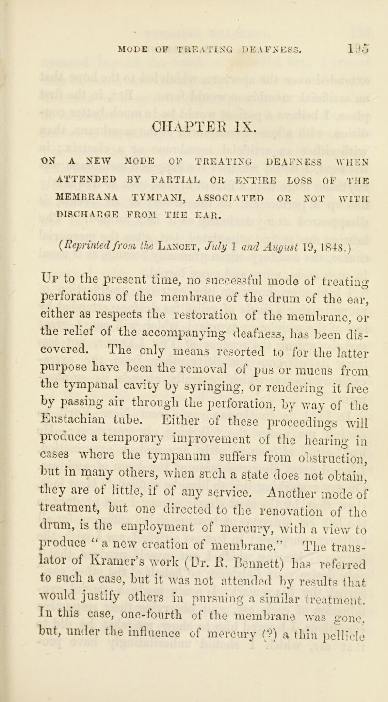 mode of treating deafness. IOo CHAPTER IX. ON A NEW MODE OF TREATING DEAFNESS WHEN ATTENDED BY PARTIAL OR ENTIRE LOSS OF THE MEMBRANA TYMPANI, ASSOCIATED OR NOT WITH DISCHARGE FROM THE EAR. {Reprintedfrom the Lancet, July 1 and August 19, ISIS.) Ur to the present time, no successful mode of treating* perforations of the membrane of the drum of the ear, either as respects the restoration ot the membrane, or the relief of the accompanying deafness, has been dis- covered. The only means resorted to for the latter purpose have been the removal of pus or mucus from the tympanal cavity by syringing, or rendering it free by passing air through the perforation, by way of the Eustachian tube. Either ot these proceedings will produce a temporary improvement of the hearing* in cases v here the tympanum suffers from obstruction, but in many others, when such a state does not obtain, they are of little, if of any service. Another mode of treatment, but one directed to the renovation of the drum, is the employment of mercury, with a view to produce “ a new creation of membrane.” The trans- lator of Kramer’s work (Dr. R. Bennett) has referred to such a case, but it was not attended by results that would justify others in pursuing a similar treatment. In this case, one-fourth of the membrane was gone, but, under the influence of mercury (?) a thin pellicle