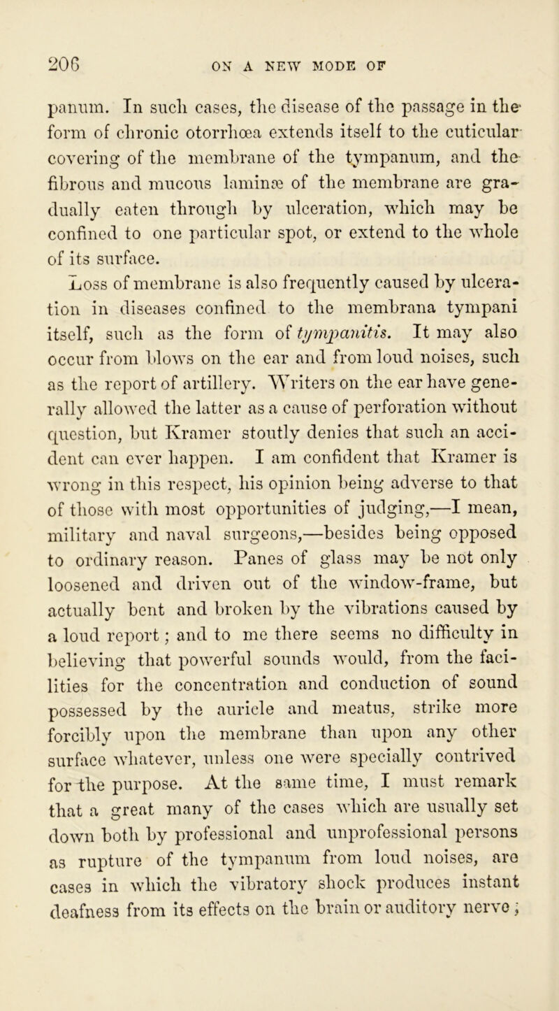 panum. In such cases, the disease of the passage in the' form of chronic otorrhoea extends itself to the cuticular covering of the membrane of the tympanum, and the fibrous and mucous laminae of the membrane are gra- dually eaten through by ulceration, which may be confined to one particular spot, or extend to the whole of its surface. Loss of membrane is also frequently caused by ulcera- tion in diseases confined to the membrana tympani itself, such as the form of tympanitis. It may also occur from blows on the ear and from loud noises, such as the report of artillery. Writers on the ear have gene- rally allowed the latter as a cause of perforation without question, but Kramer stoutly denies that such an acci- dent can ever happen. I am confident that Kramer is wrong in this respect, his opinion being adverse to that of those with most opportunities of judging,—I mean, military and naval surgeons,—besides being opposed to ordinary reason. Panes of glass may be not only loosened and driven out of the window-frame, but actually bent and broken by the vibrations caused by a loud report; and to me there seems no difficulty in believing that powerful sounds would, from the faci- lities for the concentration and conduction of sound possessed by the auricle and meatus, strike more forcibly upon the membrane than upon any other surface whatever, unless one were specially contrived for the purpose. At the same time, I must remark that a great many of the cases which are usually set down both by professional and unprofessional persons as rupture of the tympanum from loud noises, are cases in which the vibratory shock produces instant deafness from its effects on the brain or auditory nerve,