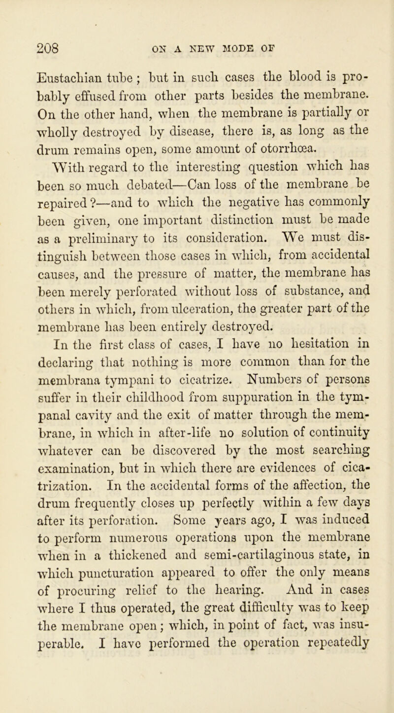 Eustachian tube ; hut in such cases the blood is pro- bably effused from other parts besides the membrane. On the other hand, when the membrane is partially or wholly destroyed by disease, there is, as long as the drum remains open, some amount of otorrhoea. With regard to the interesting question which has been so much debated—Can loss of the membrane be repaired ?—and to which the negative has commonly been given, one important distinction must be made as a preliminary to its consideration. We must dis- tinguish between those cases in which, from accidental causes, and the pressure of matter, the membrane has been merely perforated without loss of substance, and others in which, from ulceration, the greater part of the membrane has been entirely destroyed. In the first class of cases, I have no hesitation in declaring that nothing is more common than for the membrana tympani to cicatrize. Numbers of persons suffer in their childhood from suppuration in the tym- panal cavity and the exit of matter through the mem- brane, in which in after-life no solution of continuity whatever can be discovered by the most searching examination, but in which there are evidences of cica- trization. In the accidental forms of the affection, the drum frequently closes up perfectly within a few days after its perforation. Some years ago, I was induced to perform numerous operations upon the membrane •when in a thickened and semi-cartilaginous state, in which puncturation appeared to offer the only means of procuring relief to the hearing. And in cases where I thus operated, the great difficulty was to keep the membrane open; which, in point of fact, was insu- perable. I have performed the operation repeatedly