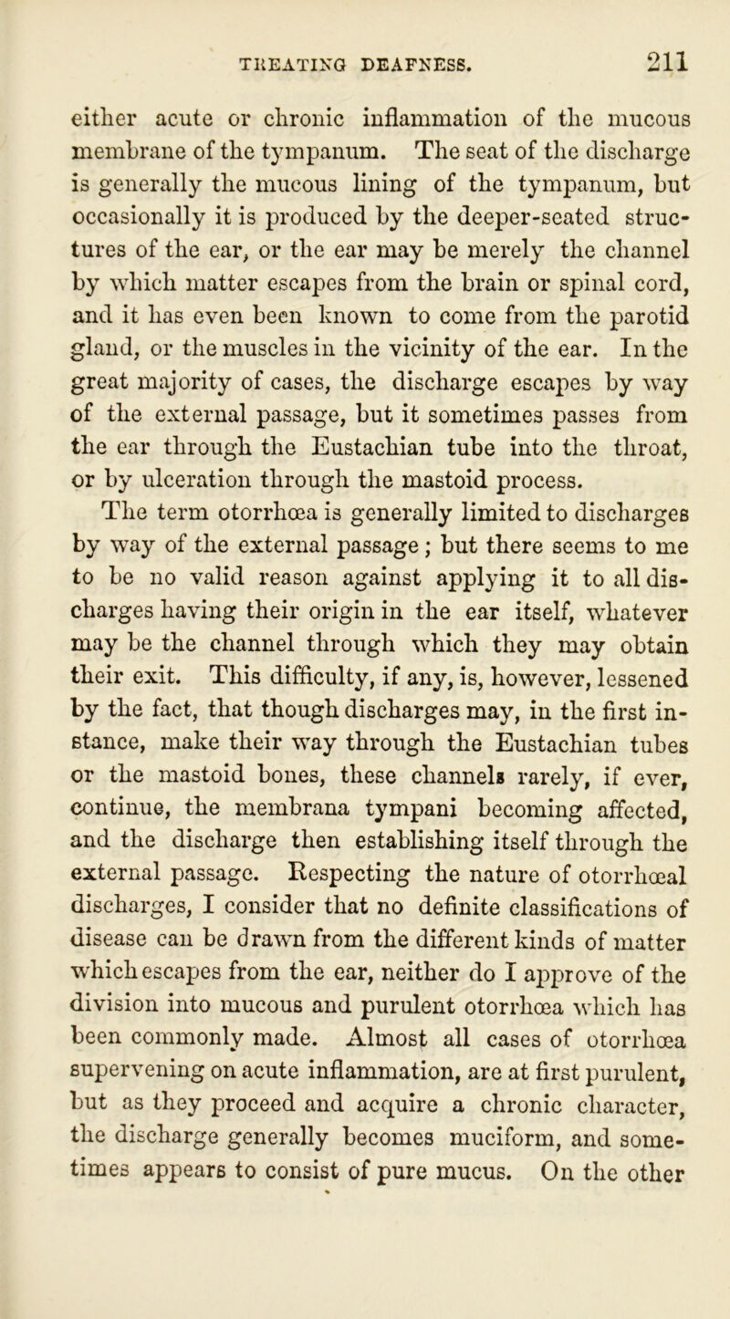 either acute or chronic inflammation of the mucous membrane of the tympanum. The seat of the discharge is generally the mucous lining of the tympanum, but occasionally it is produced by the deeper-seated struc- tures of the ear, or the ear may be merely the channel by which matter escapes from the brain or spinal cord, and it has even been known to come from the parotid gland, or the muscles in the vicinity of the ear. In the great majority of cases, the discharge escapes by way of the external passage, but it sometimes passes from the ear through the Eustachian tube into the throat, or by ulceration through the mastoid process. The term otorrhcea is generally limited to discharges by way of the external passage; but there seems to me to be no valid reason against applying it to all dis- charges having their origin in the ear itself, whatever may be the channel through which they may obtain their exit. This difficulty, if any, is, however, lessened by the fact, that though discharges may, in the first in- stance, make their way through the Eustachian tubes or the mastoid bones, these channels rarely, if ever, continue, the membrana tympani becoming affected, and the discharge then establishing itself through the external passage. Respecting the nature of otorrhoeal discharges, I consider that no definite classifications of disease can be drawn from the different kinds of matter which escapes from the ear, neither do I approve of the division into mucous and purulent otorrhoea which has been commonly made. Almost all cases of otorrhoea supervening on acute inflammation, are at first purulent, but as they proceed and acquire a chronic character, the discharge generally becomes muciform, and some- times appears to consist of pure mucus. On the other