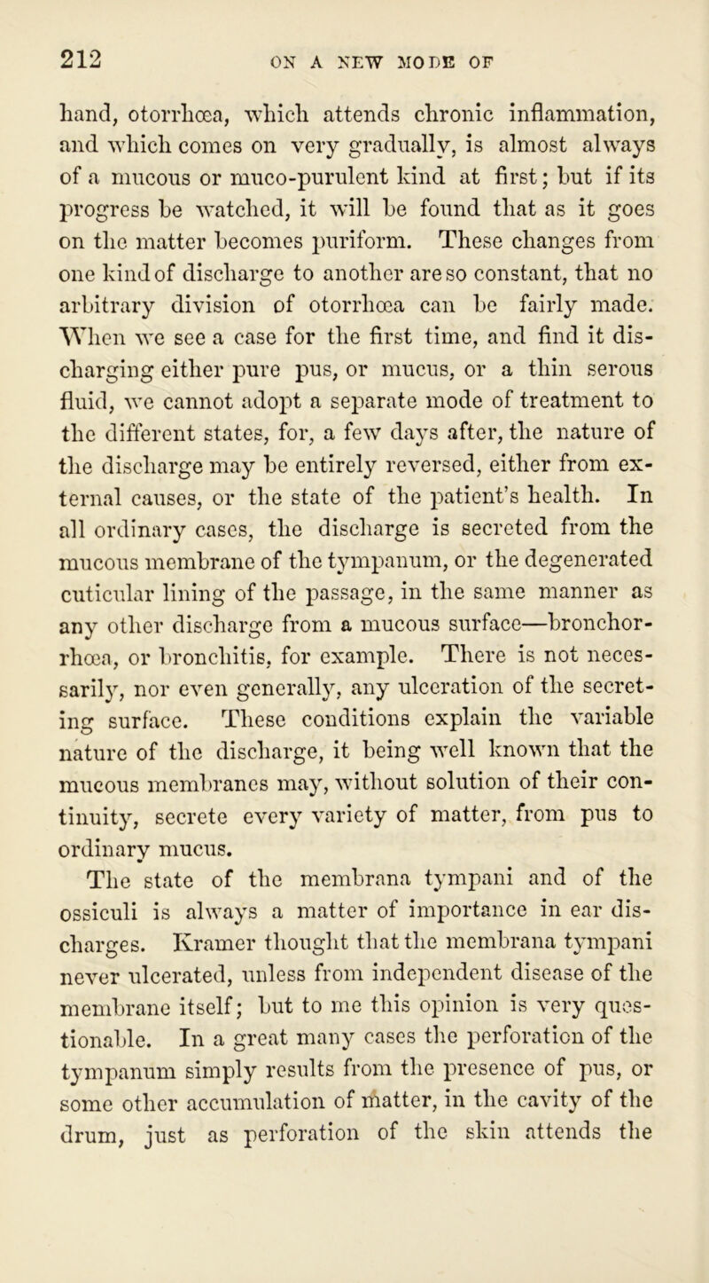 hand, otorrhoea, which attends chronic inflammation, and which comes on very gradually, is almost always of a mucous or muco-purulent kind at first; hut if its progress be watched, it will he found that as it goes on the matter becomes puriform. These changes from one kind of discharge to another are so constant, that no arbitrary division of otorrhoea can be fairly made. When we see a case for the first time, and find it dis- charging either pure pus, or mucus, or a thin serous fluid, we cannot adopt a separate mode of treatment to the different states, for, a few days after, the nature of the discharge may be entirely reversed, either from ex- ternal causes, or the state of the patient’s health. In all ordinary cases, the discharge is secreted from the mucous membrane of the tympanum, or the degenerated cuticular lining of the passage, in the same manner as any other discharge from a mucous surface—bronchor- rhoea, or bronchitis, for example. There is not neces- sarily, nor even generally, any ulceration of the secret- ing surface. These conditions explain the variable nature of the discharge, it being well known that the mucous membranes may, without solution of their con- tinuity, secrete every variety of matter, from pus to ordinarv mucus. The state of the membrana tympani and of the ossiculi is always a matter of importance in ear dis- charges. Kramer thought that the membrana tympani never ulcerated, unless from independent disease of the membrane itself; but to me this opinion is very ques- tionable. In a great many cases the perforation of the tympanum simply results from the presence of pus, or some other accumulation of matter, in the cavity of the drum, just as perforation of the skin attends the