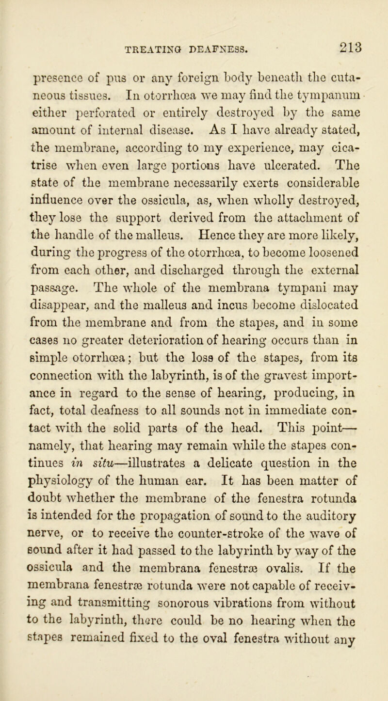 presence of pus or any foreign body beneatli the cuta- neous tissues. In otorrlioea we may find the tympanum either perforated or entirely destroyed by the same amount of internal disease. As I have already stated, the membrane, according to my experience, may cica- trise when even large portions have ulcerated. The state of the membrane necessarily exerts considerable influence over the ossicula, as, when wholly destroyed, they lose the support derived from the attachment of the handle of the malleus. Hence they are more likely, during the progress of the otorrhcea, to become loosened from each other, and discharged through the external passage. The whole of the membrana tympani may disappear, and the malleus and incus become dislocated from the membrane and from the stapes, and in some cases no greater deterioration of hearing occurs than in simple otorrhcea; but the loss of the stapes, from its connection with the labyrinth, is of the gravest import- ance in regard to the sense of hearing, producing, in fact, total deafness to all sounds not in immediate con- tact with the solid parts of the head. This point— namely, that hearing may remain while the stapes con- tinues in situ—illustrates a delicate question in the physiology of the human ear. It has been matter of doubt whether the membrane of the fenestra rotunda is intended for the propagation of sound to the auditory nerve, or to receive the counter-stroke of the wave of sound after it had passed to the labyrinth by way of the ossicula and the membrana fenestrm ovalis. If the membrana fenestne rotunda were not capable of receiv- ing and transmitting sonorous vibrations from without to the labyrinth, there could be no hearing when the stapes remained fixed to the oval fenestra without any