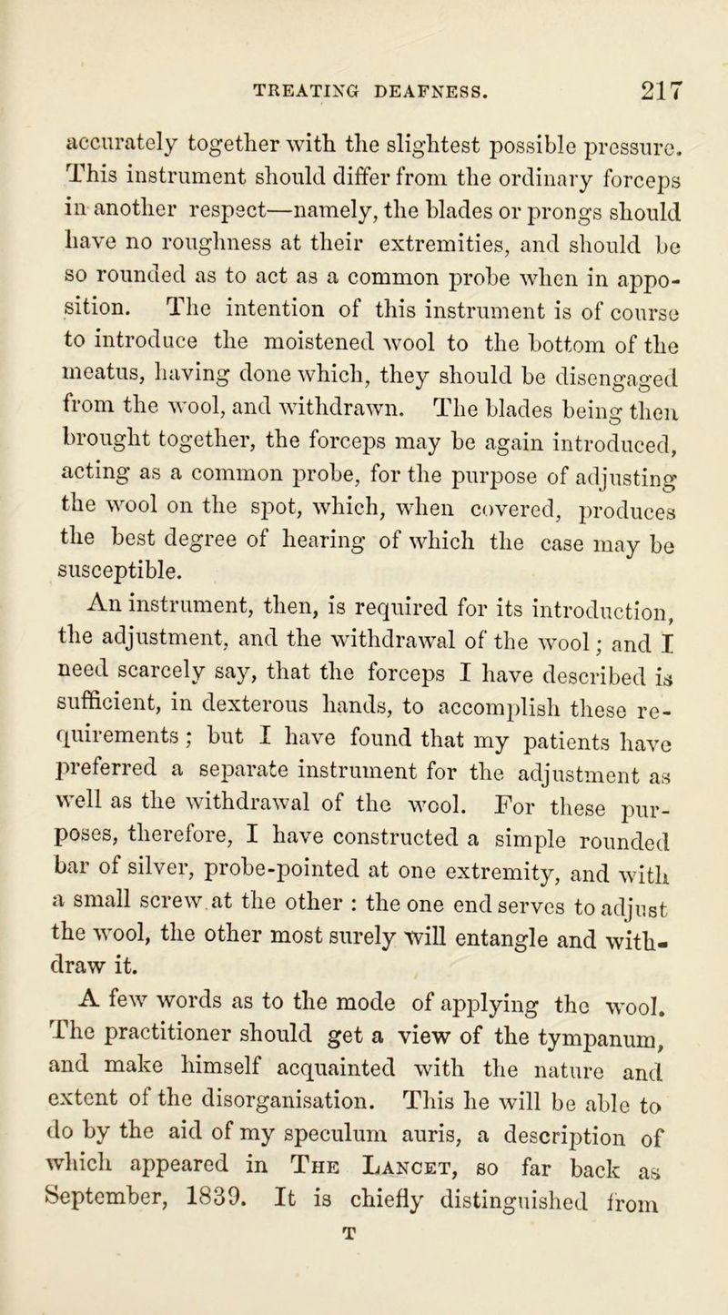 accurately together with the slightest possible pressure. This instrument should differ from the ordinary forceps in another respect—namely, the blades or prongs should have no roughness at their extremities, and should be so rounded as to act as a common probe when in appo- sition. The intention of this instrument is of course to introduce the moistened wool to the bottom of the meatus, having done which, they should be disengaged from the wool, and withdrawn. The blades being then brought together, the forceps may be again introduced, acting as a common probe, for the purpose of adjusting the wool on the spot, which, when covered, produces the best degree of hearing of which the case may be susceptible. An instrument, then, is required for its introduction, the adjustment, and the withdrawal of the wool; and I need scarcely say, that the forceps I have described is sufficient, in dexterous hands, to accomplish these re- quirements ; but I have found that my patients have preferred a separate instrument for the adjustment as well as the withdrawal of the wool. For these pur- poses, therefore, I have constructed a simple rounded bar of silver, probe-pointed at one extremity, and with a small screw.at the other : the one end serves to adjust the wool, the other most surely will entangle and with- draw it. A few words as to the mode of applying the wool. The practitioner should get a view of the tympanum, and make himself acquainted with the nature and extent of the disorganisation. This he will be able to do by the aid of my speculum auris, a description of which appeared in The Lancet, so far back as September, 1839. It is chiefly distinguished from t