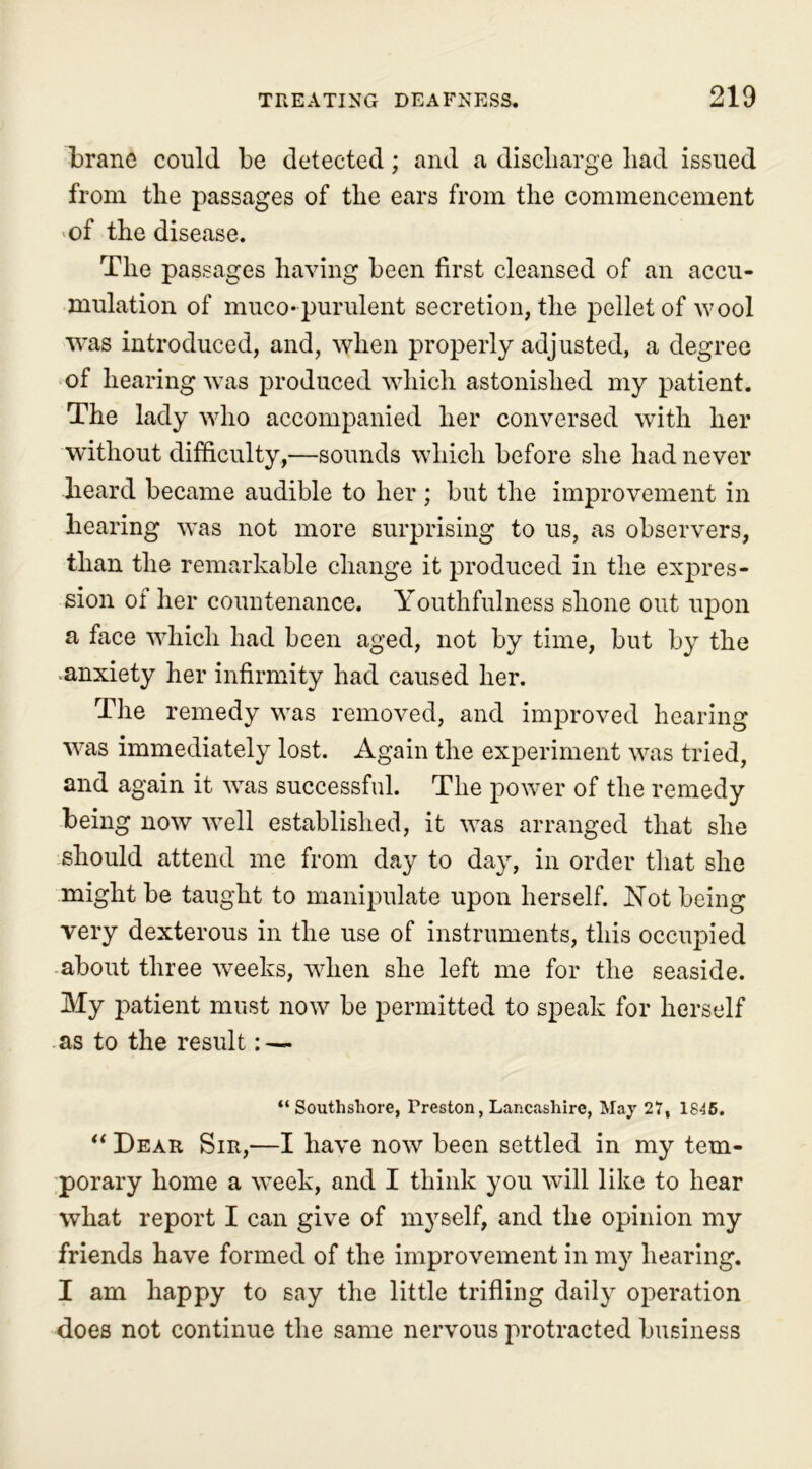 brane could be detected; and a discharge liad issued from the passages of the ears from the commencement »of the disease. The passages having been first cleansed of an accu- mulation of muco-purulent secretion, the pellet of wool was introduced, and, when properly adjusted, a degree of hearing was produced which astonished my patient. The lady who accompanied her conversed with her without difficulty,—sounds which before she had never heard became audible to her; but the improvement in hearing was not more surprising to us, as observers, than the remarkable change it produced in the expres- sion of her countenance. Youthfulness shone out upon a face which had been aged, not by time, but by the anxiety her infirmity had caused her. The remedy was removed, and improved hearing was immediately lost. Again the experiment was tried, and again it was successful. The power of the remedy being now well established, it was arranged that she should attend me from day to day, in order that she might be taught to manipulate upon herself. Not being very dexterous in the use of instruments, this occupied about three weeks, when she left me for the seaside. My patient must now be permitted to speak for herself as to the result: — “ Southshore, Preston, Lancashire, May 27, 1845. “ Dear Sir,—I have now been settled in my tem- porary home a week, and I think you will like to hear what report I can give of myself, and the opinion my friends have formed of the improvement in my hearing. I am happy to say the little trifling daily operation does not continue the same nervous protracted business
