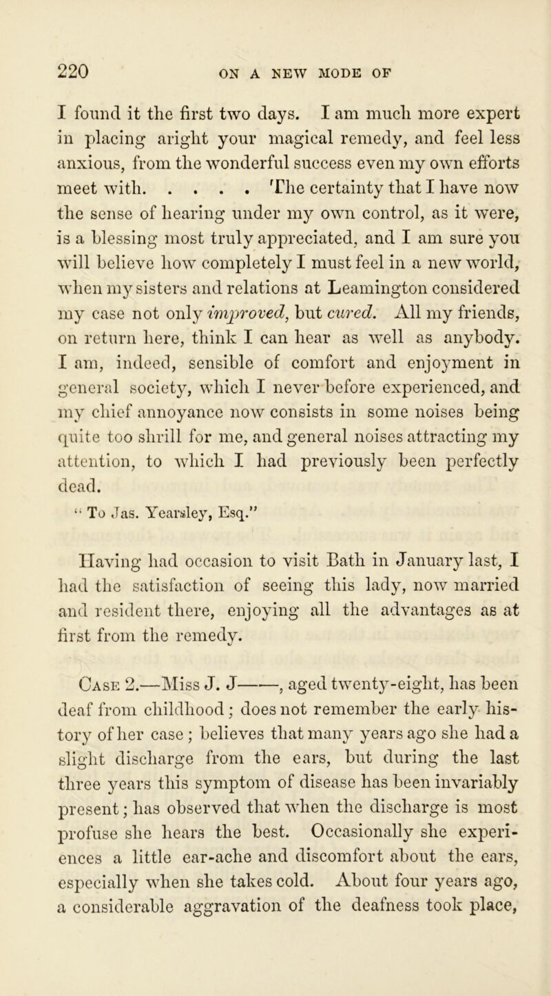 I found it the first two days. I am much more expert in placing aright your magical remedy, and feel less anxious, from the wonderful success even my own efforts meet with The certainty that I have now the sense of hearing under my own control, as it were, is a blessing most truly appreciated, and I am sure you vTill believe how completely I must feel in a new world, when my sisters and relations at Leamington considered my case not only improved, but cured. All my friends, on return here, think I can hear as well as anybody. I am, indeed, sensible of comfort and enjoyment in general society, which I never before experienced, and my chief annoyance now consists in some noises being quite too shrill for me, and general noises attracting my attention, to which I had previously been perfectly dead. “ To Jas. Yearsley, Esq.” Having had occasion to visit Bath in January last, I had the satisfaction of seeing this lady, now married and resident there, enjoying all the advantages as at first from the remedy. Case 2.—Miss J. J , aged twenty-eight, has been deaf from childhood; does not remember the early his- tory of her case ; believes that many years ago she had a slight discharge from the ears, but during the last three years this symptom of disease has been invariably present; has observed that when the discharge is most profuse she hears the best. Occasionally she experi- ences a little ear-ache and discomfort about the ears, especially when she takes cold. About four years ago, a considerable aggravation of the deafness took place,