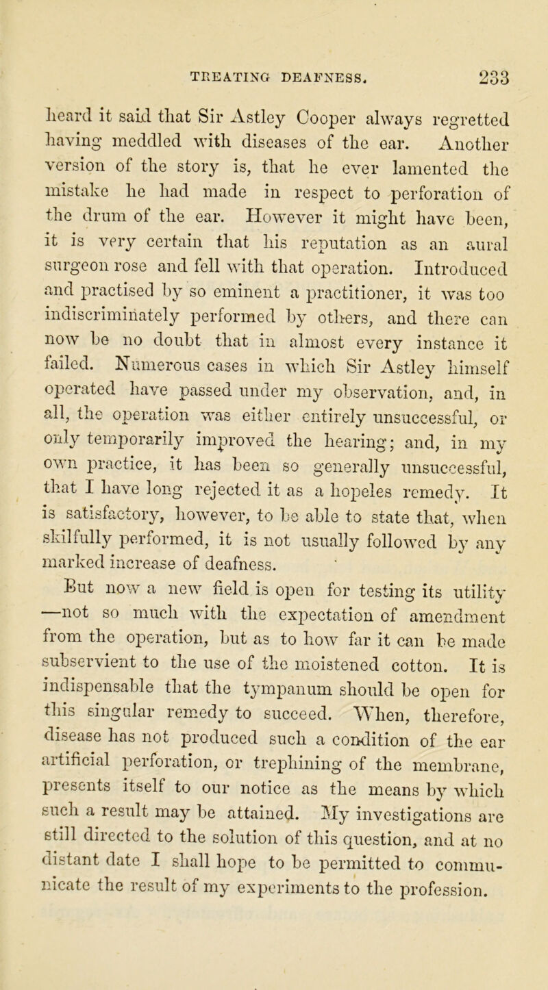 heard it said that Sir Astley Cooper always regretted having meddled with diseases of the ear. Another version of the story is, that he ever lamented the mistake he had made in respect to perforation of the drum of the ear. However it might have been, it is very certain that his reputation as an aural surgeon rose and fell with that operation. Introduced and practised by so eminent a practitioner, it was too indiscriminately performed by others, and there can now he no doubt that in almost every instance it failed. Numerous cases in which Sir Astley himself operated have passed under my observation, and, in all, the operation was either entirely unsuccessful, or only temporarily improved the hearing; and, in my own practice, it has been so generally unsuccessful, that I have long rejected it as a hopeles remedy. It is satisfactory, however, to be able to state that, when skilfully performed, it is not usually followed by any marked increase of deafness. But now a new held is open for testing its utility not so much with the expectation of amendment from the operation, but as to how far it can be made subservient to the use of moistened cotton. It is indispensable that the tympanum should be open for this singular remedy to succeed. When, therefore, disease has not produced such a condition of the ear artificial perforation, or trephining of the membrane, presents itself to our notice as the means by which such a result may be attained. My investigations are still directed to the solution of this question, and at no distant date I shall hope to be permitted to commu- nicate the result of my experiments to the profession.