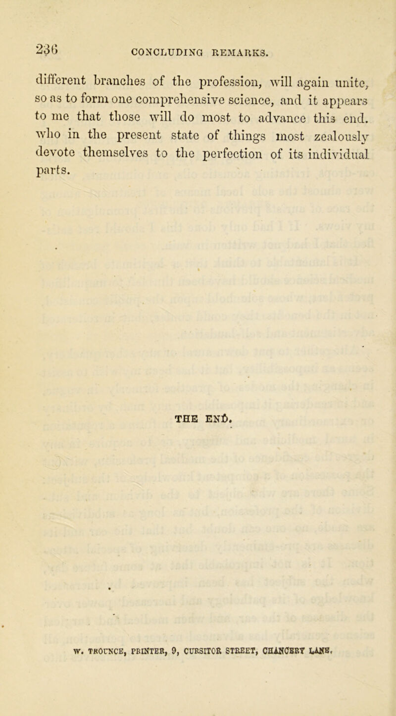 23b different branches of the profession, will again unite, so as to form one comprehensive science, and it appears to me that those will do most to advance this end. who in the present state of things most zealously devote themselves to the perfection of its individual parts. the en£>. W. TROUNCE, PRINTER, 9, CURSITOR STREET, CHANCERY LANE.