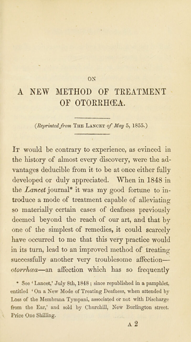 ON A NEW METHOD OF TREATMENT OF OTOKRHCEA. (.Reprinted from The Lancet of May 5, 1855.) It would be contrary to experience, as evinced in the history of almost every discovery, were the ad- vantages deducible from it to be at once either fully developed or duly appreciated. When in 1848 in the Lancet journal* it was my good fortune to in- troduce a mode of treatment capable of alleviating so materially certain cases of deafness previously deemed beyond the reach of our art, and that by one of the simplest of remedies, it could scarcely have occurred to me that this very practice would in its turn, lead to an improved method of treating successfully another very troublesome affection— otorrhoea—an affection which has so frequently * See c Lancet,’ July 8th, 1848 ; since republished in a pamphlet, entitled ‘ On a New Mode of Treating Deafness, when attended by Loss of the Membrana Tympani, associated or not with Discharge from the Ear,’ and sold by Churchill, New Burlington street. Price One Shilling. A 2
