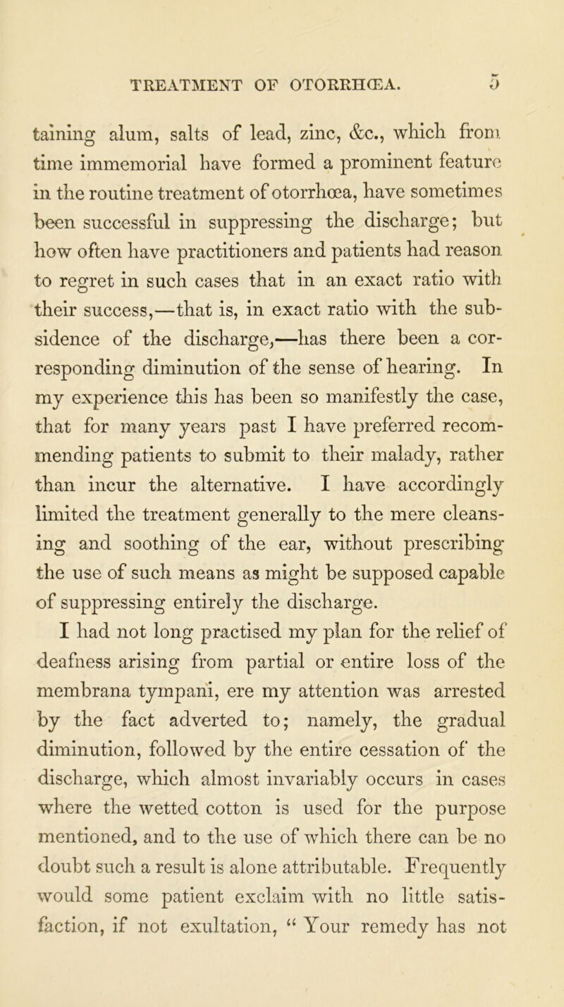 taming alum, salts of lead, zinc, &c., which from time immemorial have formed a prominent feature in the routine treatment of otorrhoea, have sometimes been successful in suppressing the discharge; but how often have practitioners and patients had reason to regret in such cases that in an exact ratio with their success,—that is, in exact ratio with the sub- sidence of the discharge,—has there been a cor- responding diminution of the sense of hearing. In my experience this has been so manifestly the case, that for many years past I have preferred recom- mending patients to submit to their malady, rather than incur the alternative. I have accordingly limited the treatment generally to the mere cleans- ing and soothing of the ear, without prescribing the use of such means as might be supposed capable of suppressing entirely the discharge. I had not long practised my plan for the relief of deafness arising from partial or entire loss of the membrana tyinpani, ere my attention was arrested by the fact adverted to; namely, the gradual diminution, followed by the entire cessation of the discharge, which almost invariably occurs in cases where the wetted cotton is used for the purpose mentioned, and to the use of which there can be no doubt such a result is alone attributable. Frequently would some patient exclaim with no little satis- faction, if not exultation, “ Your remedy has not