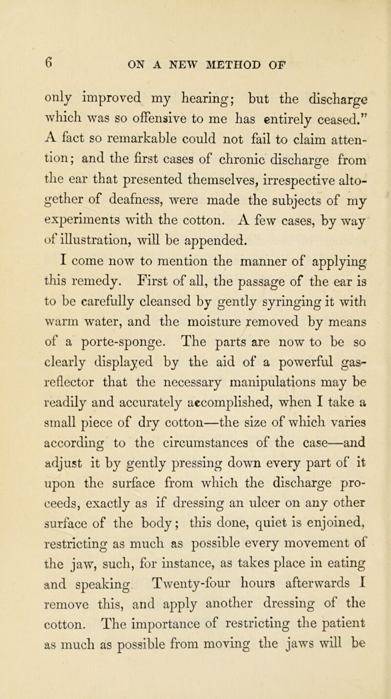 only improved my hearing; but the discharge which was so offensive to me has entirely ceased.” A fact so remarkable could not fail to claim atten- tion; and the first cases of chronic discharge from the ear that presented themselves, irrespective alto- gether of deafness, were made the subjects of my experiments with the cotton. A few cases, by way of illustration, will be appended. I come now to mention the manner of applying this remedy. First of all, the passage of the ear is to be carefully cleansed by gently syringing it with warm water, and the moisture removed by means of a porte-sponge. The parts are now to be so clearly displayed by the aid of a powerful gas- reflector that the necessary manipulations may be readily and accurately accomplished, when I take a small piece of dry cotton—the size of which varies according to the circumstances of the case—and adjust it by gently pressing down every part of it upon the surface from which the discharge pro- ceeds, exactly as if dressing an ulcer on any other surface of the body; this done, quiet is enjoined, restricting as much as possible every movement of the jaw, such, for instance, as takes place in eating and speaking. Twenty-four hours afterwards I remove this, and apply another dressing of the cotton. The importance of restricting the patient as much as possible from moving the jaws will be