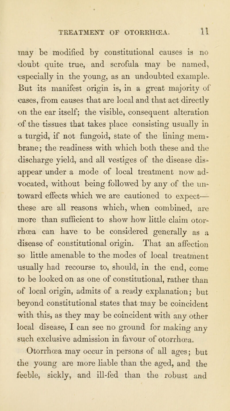 may be modified by constitutional causes is no doubt quite true, and scrofula may be named, specially in the young, as an undoubted example. But its manifest origin is, in a great majority of cases, from causes that are local and that act directly on the ear itself; the visible, consequent alteration of the tissues that takes place consisting usually in a turgid, if not fungoid, state of the lining mem- brane; the readiness with which both these and the discharge yield, and all vestiges of the disease dis- appear under a mode of local treatment now ad- vocated, without being followed by any of the un- toward effects which we are cautioned to expect— these are all reasons which, when combined, are more than sufficient to show how little claim otor- rhoea can have to be considered generally as a disease of constitutional origin. That an affection so little amenable to the modes of local treatment usually had recourse to, should, in the end, come to be looked on as one of constitutional, rather than of local origin, admits of a ready explanation; but beyond constitutional states that may be coincident with this, as they may be coincident with any other local disease, I can see no ground for making any such exclusive admission in favour of otorrhoea. Otorrhoea may occur in persons of all ages; but the young are more liable than the aged, and the feeble, sickly, and ill-fed than the robust and