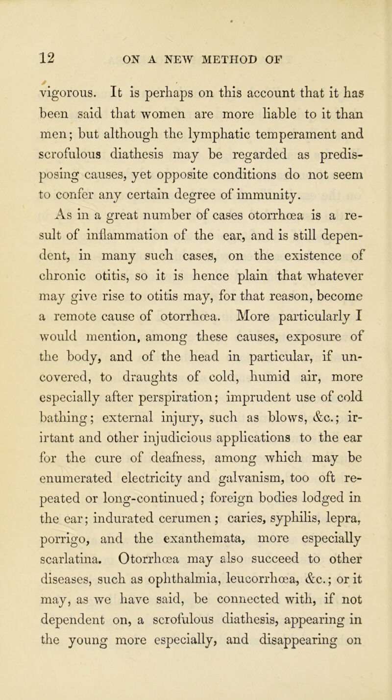 /t _ vigorous. It is perhaps on this account that it has been said that women are more liable to it than men; but although the lymphatic temperament and scrofulous diathesis may be regarded as predis- posing causes, yet opposite conditions do not seem to confer any certain degree of immunity. As in a great number of cases otorrhoea is a re- sult of inflammation of the ear, and is still depen- dent, in many such cases, on the existence of chronic otitis, so it is hence plain that whatever may give rise to otitis may, for that reason, become a remote cause of otorrhoea. More particularly I would mention, among these causes, exposure of the body, and of the head in particular, if un- covered, to draughts of cold, humid air, more especially after perspiration; imprudent use of cold bathing; external injury, such as blows, &c.; ir- irtant and other injudicious applications to the ear for the cure of deafness, among which may be enumerated electricity and galvanism, too oft re- peated or long-continued; foreign bodies lodged in the ear; indurated cerumen ; caries, syphilis, lepra, porrigo, and the exanthemata, more especially scarlatina. Otorrhoea may also succeed to other diseases, such as ophthalmia, leucorrhoea, &c.; or it may, as we have said, be connected with, if not dependent on, a scrofulous diathesis, appearing in the young more especially, and disappearing on