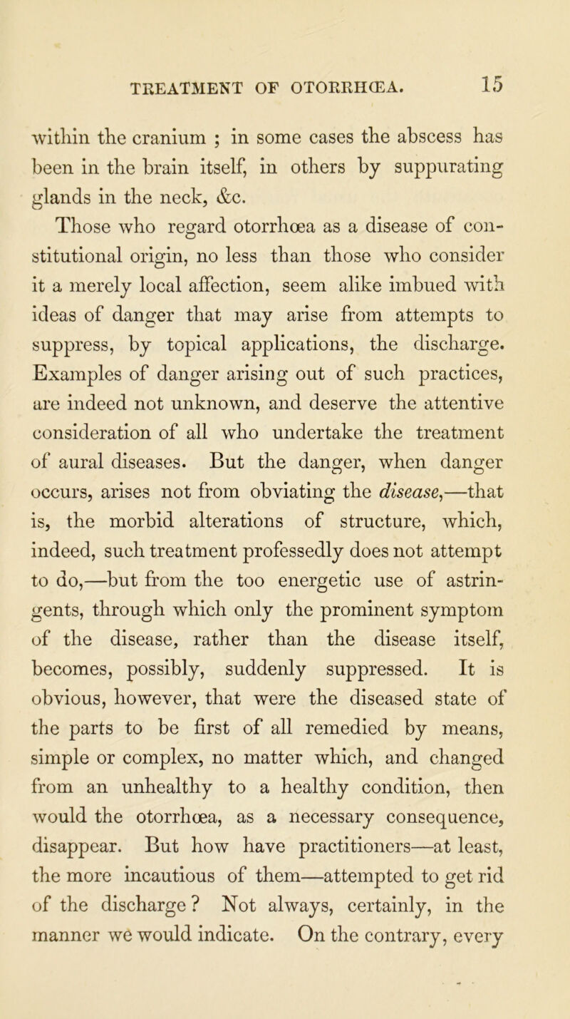 within the cranium ; in some cases the abscess has been in the brain itself, in others by suppurating glands in the neck, &c. Those who regard otorrhoea as a disease of con- stitutional origin, no less than those who consider it a merely local affection, seem alike imbued with ideas of danger that may arise from attempts to suppress, by topical applications, the discharge. Examples of danger arising out of such practices, are indeed not unknown, and deserve the attentive consideration of all who undertake the treatment of aural diseases. But the danger, when danger occurs, arises not from obviating the disease,—that is, the morbid alterations of structure, which, indeed, such treatment professedly does not attempt to do,—but from the too energetic use of astrin- gents, through which only the prominent symptom of the disease, rather than the disease itself, becomes, possibly, suddenly suppressed. It is obvious, however, that were the diseased state of the parts to be first of all remedied by means, simple or complex, no matter which, and changed from an unhealthy to a healthy condition, then would the otorrhoea, as a necessary consequence, disappear. But how have practitioners—at least, the more incautious of them—attempted to get rid of the discharge ? Not always, certainly, in the manner we would indicate. On the contrary, every