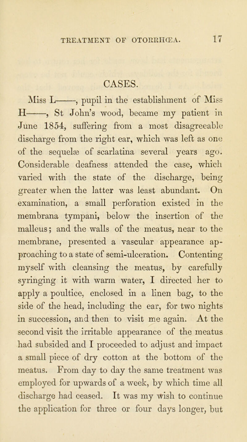 CASES. Miss L , pupil in the establishment of Miss H , St John’s wood, became my patient in June 1854, suffering from a most disagreeable discharge from the right ear, which was left as one of the sequelae of scarlatina several years ago. Considerable deafness attended the case, which varied with the state of the discharge, being greater when the latter was least abundant. On examination, a small perforation existed in the membrana tympani, below the insertion of the malleus; and the walls of the meatus, near to the membrane, presented a vascular appearance ap- proaching to a state of semi-ulceration. Contenting myself with cleansing the meatus, by carefully syringing it with warm water, I directed her to apply a poultice, enclosed in a linen bag, to the side of the head, including the ear, for two nights in succession, and then to visit me again. At the second visit the irritable appearance of the meatus had subsided and I proceeded to adjust and impact a small piece of dry cotton at the bottom of the meatus. From day to day the same treatment was employed for upwards of a week, by which time all discharge had ceased. It was my wish to continue the application for three or four days longer, but