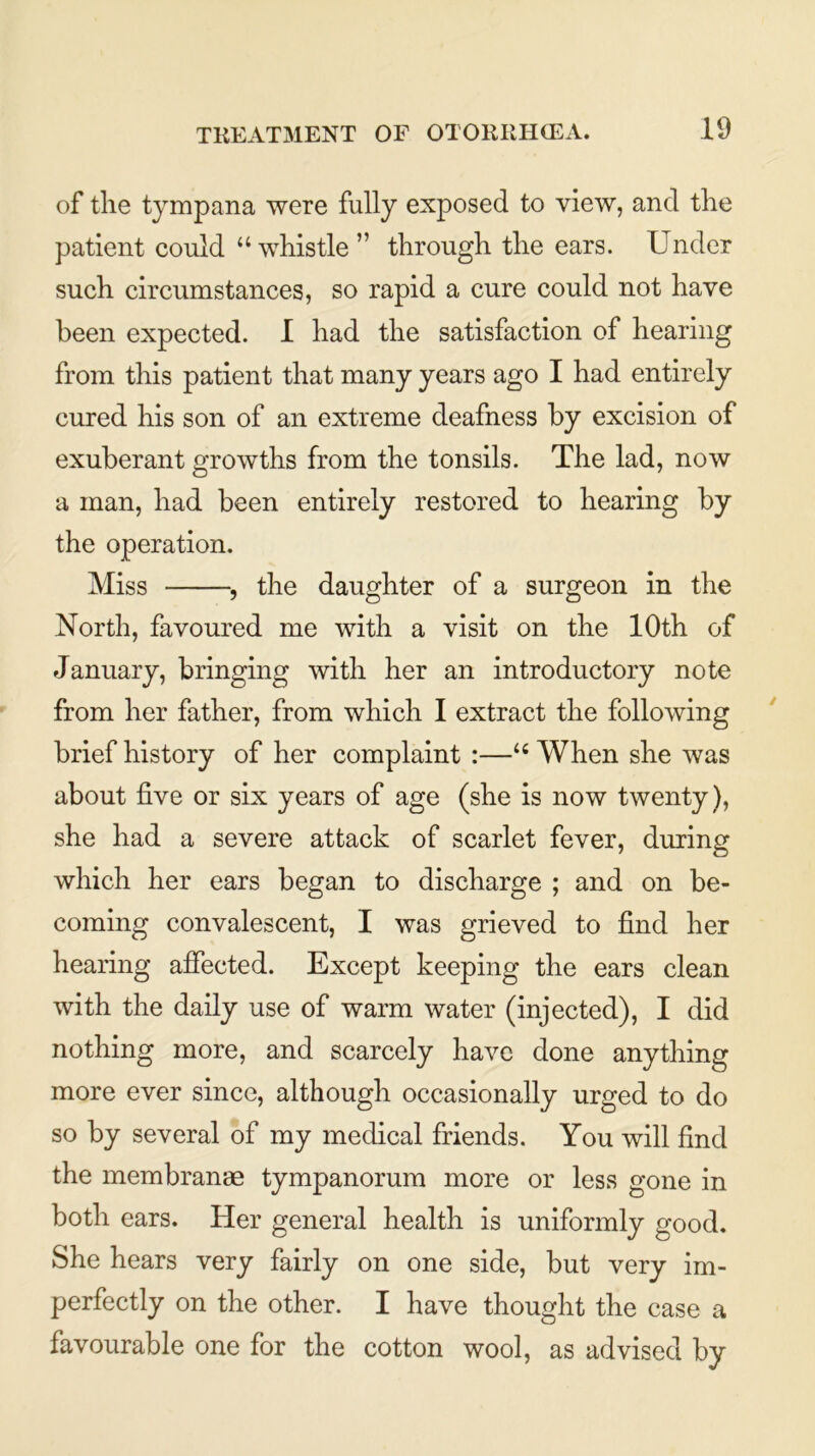 of the tympana were fully exposed to view, and the patient could “whistle” through the ears. Under such circumstances, so rapid a cure could not have been expected. I had the satisfaction of hearing from this patient that many years ago I had entirely cured his son of an extreme deafness by excision of exuberant growths from the tonsils. The lad, now a man, had been entirely restored to hearing by the operation. Miss , the daughter of a surgeon in the North, favoured me with a visit on the 10th of January, bringing with her an introductory note from her father, from which I extract the following brief history of her complaint :—u When she was about five or six years of age (she is now twenty), she had a severe attack of scarlet fever, during which her ears began to discharge ; and on be- coming convalescent, I was grieved to find her hearing affected. Except keeping the ears clean with the daily use of warm water (injected), I did nothing more, and scarcely have done anything more ever since, although occasionally urged to do so by several of my medical friends. You will find the membranae tympanorum more or less gone in both ears. Her general health is uniformly good. She hears very fairly on one side, but very im- perfectly on the other. I have thought the case a favourable one for the cotton wool, as advised by