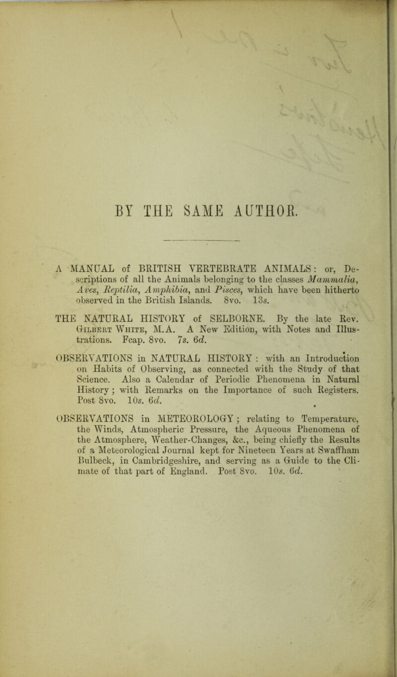 BY THE SAME AUTflOB. A MANUAL of BRITISH VERTEBRATE ANIMALS: or, De- scriptions of all the Animals belonging to the classes Mammalia, Aves, Reptilia, Amphibia, and Pisces, which have been hitherto observed in the British Islands. 8vo. 13s. THE NATURAL HISTORY of SELBORNE. By the late Rev. Gilbert White, M.A. A New Edition, with Notes and Illus- trations. Fcap. 8vo. 7s. 6d. OBSERVATIONS in NATURAL HISTORY : with an Introduction on Habits of Observing, as connected with the Study of that Science. Also a Calendar of Periodic Phenomena in Natural History ; with Remarks on the Importance of such Registers. Post 8vo. 10s. 6d. OBSERVATIONS in METEOROLOGY; relating to Temperature, the Winds, Atmospheric Pressure, the Aqueous Phenomena of the Atmosphere, Weather-Changes, &c., being chiefly the Results of a Meteorological Journal kept for Nineteen Years at Swaffham Bulbeck, in Cambridgeshire, and serving as a Guide to the Cli- mate of that part of England. Post 8vo. 10s. iSd.