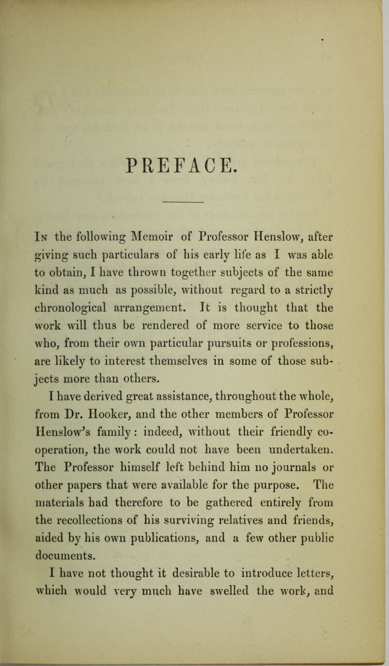 PREFACE. In the following Memoir of Professor Henslow, after giving such particulars of his early life as I was able to obtain, I have thrown together subjects of the same kind as much as possible, without regard to a strictly chronological arrangement. It is thought that the work will thus be rendered of more service to those who, from their own particular pursuits or professions, are likely to interest themselves in some of those sub- jects more than others. I have derived great assistance, throughout the whole, from Dr. Hooker, and the other members of Professor Henslow^s family: indeed, without their friendly co- operation, the work could not have been undertaken. The Professor himself left behind him no journals or other papers that were available for the purpose. The materials had therefore to be gathered entirely from the recollections of his surviving relatives and friends, aided by his own publications, and a few other public documents. I have not thought it desirable to introduce letters, which would very much have swelled the work, and