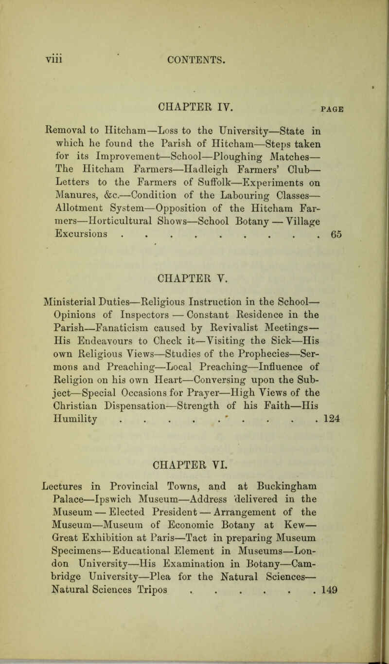 CHAPTER IV. page Removal to Hitcham—Loss to the University—State in which he found the Parish of Hitcham—Steps taken for its Improvement—School—Ploughing Matches— The Hitcham Farmers—Hadleigh Farmers’ Club— Letters to the Farmers of Suffolk—Experiments on Manures, &c.—Condition of the Labouring Classes— Allotment System—Opposition of the Hitcham Far- mers—Horticultural Shows—School Botany — Village Excursions 65 CHAPTER V. Ministerial Duties—Religious Instruction in the School— Opinions of Inspectors — Constant Residence in the Parish—Fanaticism caused by Revivalist Meetings— His Endeavours to Check it—Visiting the Sick—His own Religious Views—Studies of the Prophecies—Ser- mons and Preaching—Local Preaching—Influence of Religion on his own Heart—Conversing upon the Sub- ject—Special Occasions for Prayer—High Views of the Christian Dispensation—Strength of his Faith—His Humility ' . . .124 CHAPTER VI. Lectures in Provincial Towns, and at Buckingham Palace—Ipswich Museum—Address delivered in the Museum — Elected President — Arrangement of the Museum—Museum of Economic Botany at Kew— Great Exhibition at Paris—Tact in preparing Museum Specimens—Educational Element in Museums—Lon- don University—His Examination in Botany—Cam- bridge University—Plea for the Natural Sciences— Natural Sciences Tripos 149