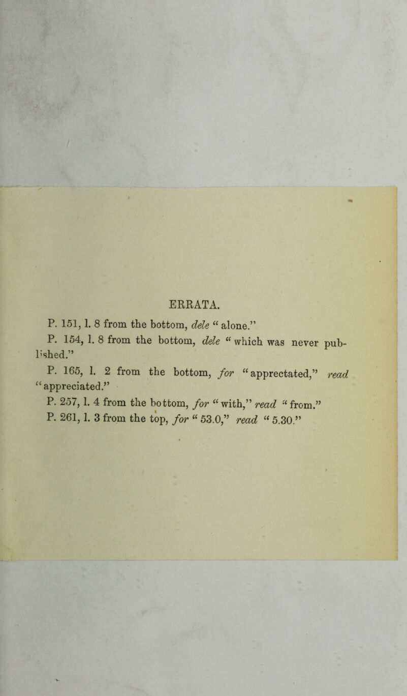 ERRATA. P. 151,1. 8 from the bottom, dele “ alone.” P. 154, 1. 8 from the bottom, dele “ which was never pub- l'shed.” P. 165, 1. 2 from the bottom, for “ apprectated,” read “appreciated.” P. 257,1. 4 from the bottom, for “ with,” read “ from.” P. 261,1. 3 from the top, for “ 53.0,” read “ 5.30.”