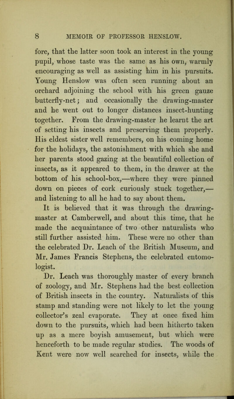 fore, that the latter soon took an interest in the young pupil, whose taste was the same as his own, warmly encouraging as well as assisting him in his pursuits. Young Henslow was often seen running about an orchard adjoining the school with his green gauze butterfly-net; and occasionally the drawing-master and he went out to longer distances insect-hunting together. From the drawing-master he learnt the art of setting his insects and preserving them properly. His eldest sister well remembers, on his coming home for the holidays, the astonishment with which she and her parents stood gazing at the beautiful collection of insects, as it appeared to them, in the drawer at the bottom of his school-box,—where they were pinned down on pieces of cork curiously stuck together,— and listening to all he had to say about them. It is believed that it was through the drawing- master at Camberwell, and about this time, that he made the acquaintance of two other naturalists who still further assisted him. These wTere no other than the celebrated Dr. Leach of the British Museum, and Mr. James Francis Stephens, the celebrated entomo- logist. Dr. Leach was thoroughly master of every branch of zoology, and Mr. Stephens had the best collection of British insects in the country. Naturalists of this stamp and standing were not likely to let the young collector's zeal evaporate. They at once fixed him down to the pursuits, which had been hitherto taken up as a mere boyish amusement, but which were henceforth to be made regular studies. The woods of Kent were now well searched for insects, while the