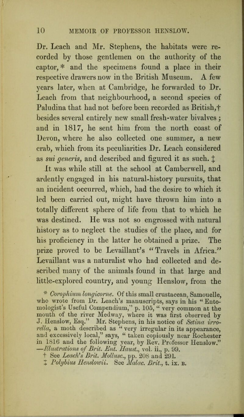 Dr. Leach and Mr. Stephens, the habitats were re- corded by those gentlemen on the authority of the captor, * and the specimens found a place in their respective drawers now in the British Museum. A few years later, when at Cambridge, he forwarded to Dr. Leach from that neighbourhood, a second species of Paludina that had not before been recorded as British,f besides several entirely new small fresh-water bivalves ; and in 1817, he sent him from the north coast of Devon, where he also collected one summer, a new crab, which from its peculiarities Dr. Leach considered as sui generis, and described and figured it as such. J It was while still at the school at Camberwell, and ardently engaged in his natural-history pursuits, that an incident occurred, which, had the desire to which it led been carried out, might have thrown him into a totally different sphere of life from that to which he was destined. He was not so engrossed with natural history as to neglect the studies of the place, and for his proficiency in the latter he obtained a prize. The prize proved to be LevaillanCs Travels in Africa.” Levaillant was a naturalist who had collected and de- scribed many of the animals found in that large and little-explored country, and young Henslow, from the * Corophium longicorne. Of this small crustacean, Samouelle, who wrote from Dr. Leach’s manuscripts, says in his “ Ento- mologist’s Useful Compendium,” p. 105, “ very common at the mouth of the river Medway, where it was first observed by J. Henslow, Esq.” Mr. Stephens, in his notice of Setina irro- rella, a moth described as “ very irregular in its appearance, and excessively local,” says, “ taken copiously near Rochester in 1816 and the following year, by Rev. Professor Henslow.” —Illustrations of Brit. Ent. Haustvol. ii., p. 99. t See Leach's Brit. Mollusc., pp. 208 and 291. X Polybius Iienslowii. See Malac. Brit., t. ix. b.