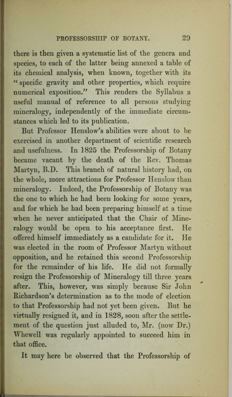 there is then given a systematic list of the genera and species, to each of the latter being annexed a table of its chemical analysis, when known, together with its “ specific gravity and other properties, which require numerical exposition.” This renders the Syllabus a useful manual of reference to all persons studying mineralogy, independently of the immediate circum- stances which led to its publication. But Professor Henslow’s abilities w^ere about to be exercised in another department of scientific research and usefulness. In 1825 the Professorship of Botany became vacant by the death of the Rev. Thomas Martyn, B.D. This branch of natural history had, on the whole, more attractions for Professor Henslow than mineralogy. Indeed, the Professorship of Botany was the one to which he had been looking for some years, and for which he had been preparing himself at a time when he never anticipated that the Chair of Mine- ralogy would be open to his acceptance first. He offered himself immediately as a candidate for it. He was elected in the room of Professor Martyn without opposition, and he retained this second Professorship for the remainder of his life. He did not formally resign the Professorship of Mineralogy till three years after. This, however, was simply because Sir John Richardson’s determination as to the mode of election to that Professorship had not yet been given. But he virtually resigned it, and in 1828, soon after the settle- ment of the question just alluded to, Mr. (now Dr.) Whewell was regularly appointed to succeed him in that office. It may here be observed that the Professorship of