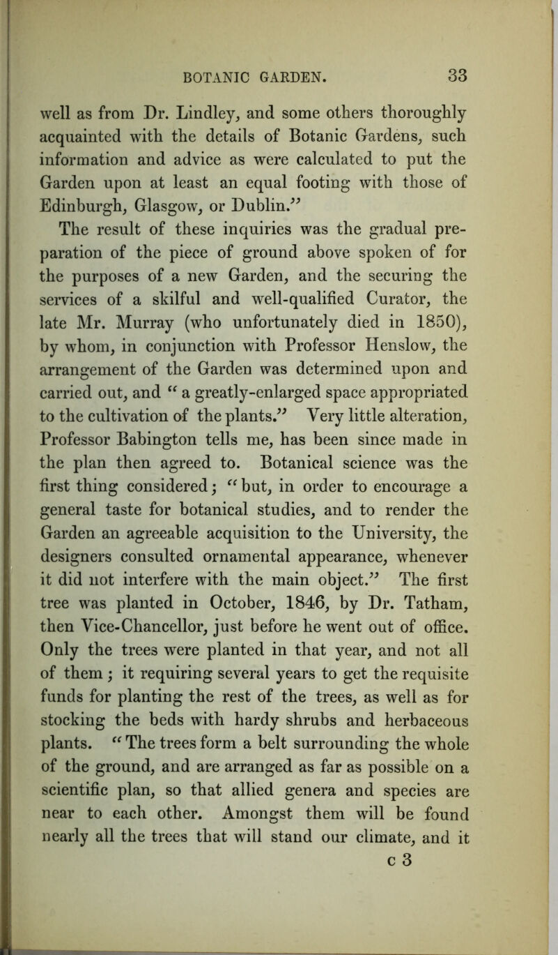 well as from Dr. Bindley, and some others thoroughly- acquainted with the details of Botanic Gardens, such information and advice as were calculated to put the Garden upon at least an equal footing with those of Edinburgh, Glasgow, or Dublin.” The result of these inquiries was the gradual pre- paration of the piece of ground above spoken of for the purposes of a new Garden, and the securing the services of a skilful and well-qualified Curator, the late Mr. Murray (who unfortunately died in 1850), by whom, in conjunction with Professor Henslow, the arrangement of the Garden was determined upon and carried out, and “ a greatly-enlarged space appropriated to the cultivation of the plants.” Very little alteration, Professor Babington tells me, has been since made in the plan then agreed to. Botanical science was the first thing considered; “but, in order to encourage a general taste for botanical studies, and to render the Garden an agreeable acquisition to the University, the designers consulted ornamental appearance, whenever it did not interfere with the main object.” The first tree was planted in October, 1846, by Dr. Tatham, then Vice-Chancellor, just before he went out of office. Only the trees were planted in that year, and not all of them ; it requiring several years to get the requisite funds for planting the rest of the trees, as well as for stocking the beds with hardy shrubs and herbaceous plants. “ The trees form a belt surrounding the whole of the ground, and are arranged as far as possible on a scientific plan, so that allied genera and species are near to each other. Amongst them will be found nearly all the trees that will stand our climate, and it c 3