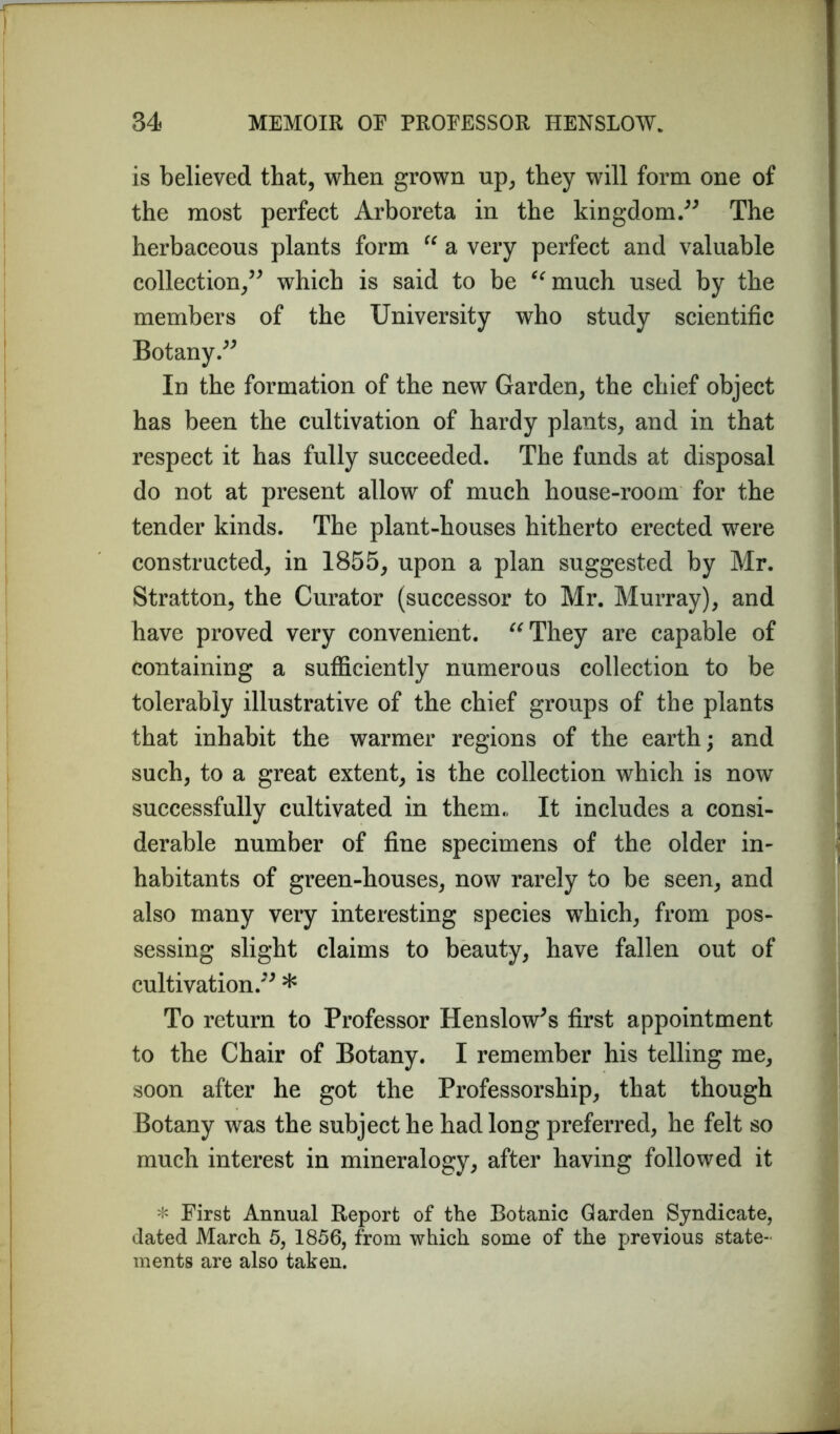 is believed that, when grown up, they will form one of the most perfect Arboreta in the kingdom.” The herbaceous plants form “ a very perfect and valuable collection,” which is said to be “much used by the members of the University who study scientific Botany.” In the formation of the new Garden, the chief object has been the cultivation of hardy plants, and in that respect it has fully succeeded. The funds at disposal do not at present allow of much house-room for the tender kinds. The plant-houses hitherto erected were constructed, in 1855, upon a plan suggested by Mr. Stratton, the Curator (successor to Mr. Murray), and have proved very convenient. “They are capable of containing a sufficiently numerous collection to be tolerably illustrative of the chief groups of the plants that inhabit the warmer regions of the earth; and such, to a great extent, is the collection which is now successfully cultivated in them., It includes a consi- derable number of fine specimens of the older in- habitants of green-houses, now rarely to be seen, and also many very interesting species which, from pos- sessing slight claims to beauty, have fallen out of cultivation.” * To return to Professor Henslow's first appointment to the Chair of Botany. I remember his telling me, soon after he got the Professorship, that though Botany was the subject he had long preferred, he felt so much interest in mineralogy, after having followed it * First Annual Report of the Botanic Garden Syndicate, dated March 5, 1856, from which some of the previous state- ments are also taken.