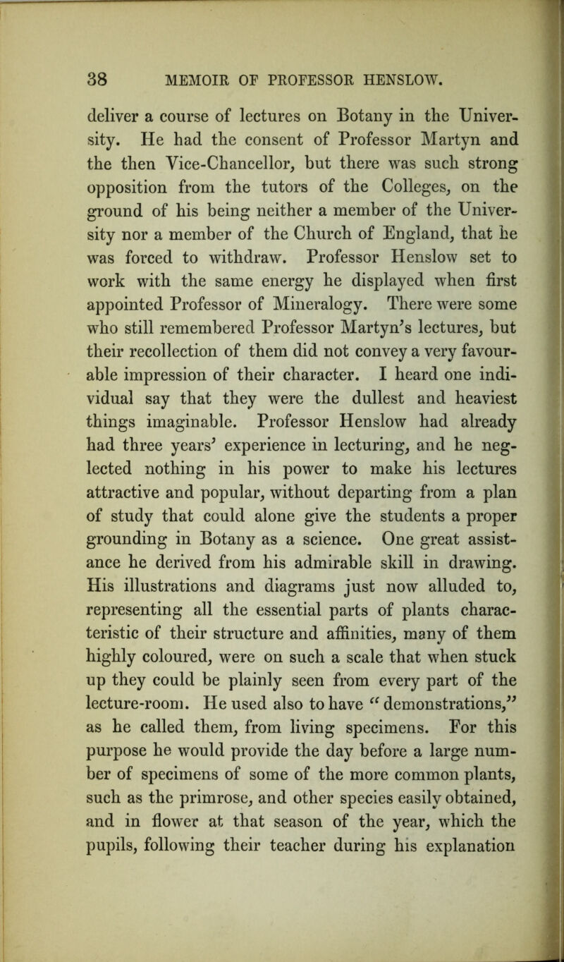 deliver a course of lectures on Botany in the Univer- sity. He had the consent of Professor Martyn and the then Vice-Chancellor, but there was such strong opposition from the tutors of the Colleges, on the ground of his being neither a member of the Univer- sity nor a member of the Church of England, that he was forced to withdraw. Professor Henslow set to work with the same energy he displayed when first appointed Professor of Mineralogy. There were some who still remembered Professor Martyn*s lectures, but their recollection of them did not convey a very favour- able impression of their character. I heard one indi- vidual say that they were the dullest and heaviest things imaginable. Professor Henslow had already had three years* experience in lecturing, and he neg- lected nothing in his power to make his lectures attractive and popular, without departing from a plan of study that could alone give the students a proper grounding in Botany as a science. One great assist- ance he derived from his admirable skill in drawing. His illustrations and diagrams just now alluded to, representing all the essential parts of plants charac- teristic of their structure and affinities, many of them highly coloured, were on such a scale that when stuck up they could be plainly seen from every part of the lecture-room. He used also to have “ demonstrations/* as he called them, from living specimens. Por this purpose he would provide the day before a large num- ber of specimens of some of the more common plants, such as the primrose, and other species easily obtained, and in flower at that season of the year, which the pupils, following their teacher during his explanation