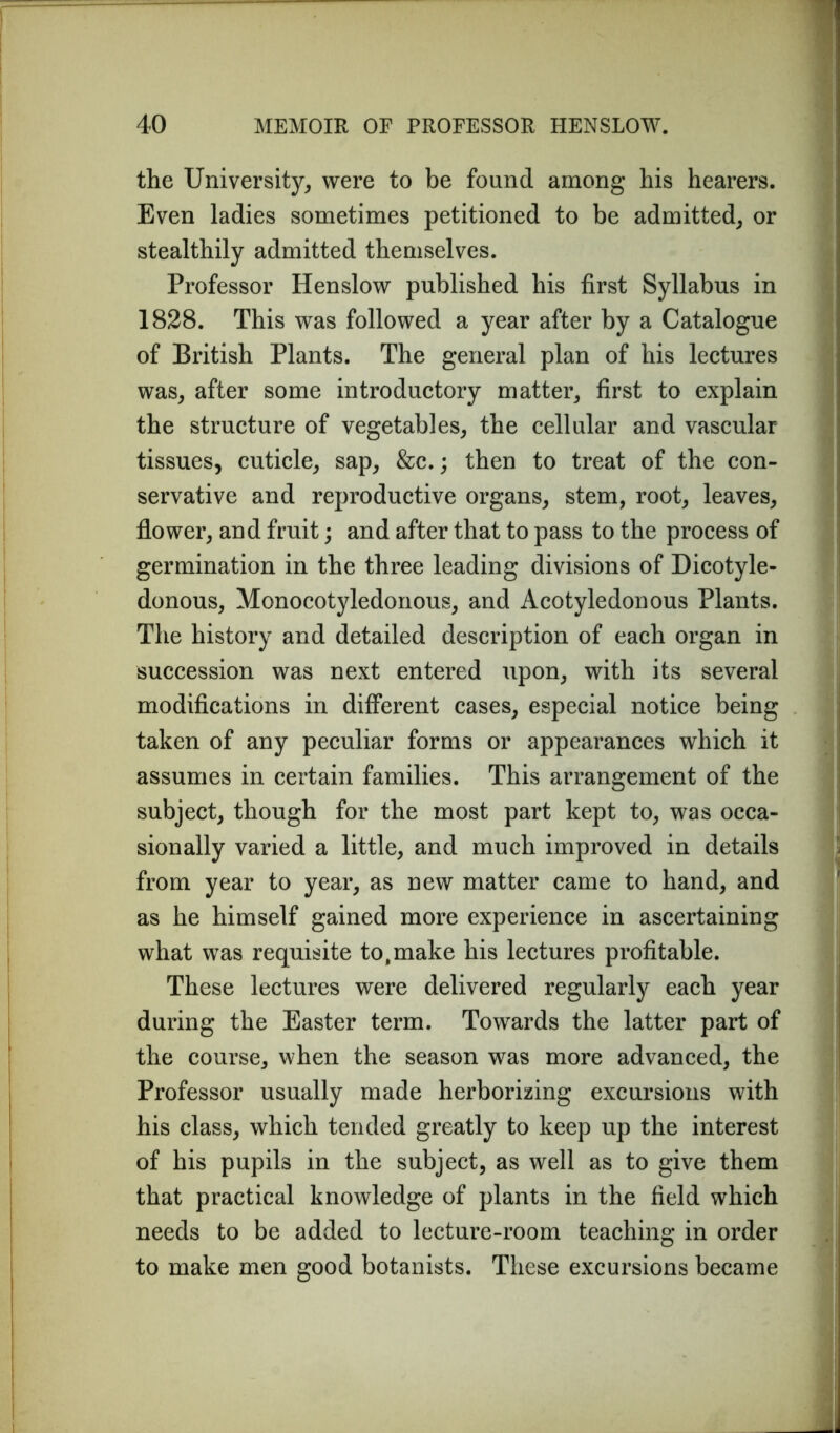 the University, were to be found among his hearers. Even ladies sometimes petitioned to be admitted, or stealthily admitted themselves. Professor Henslow published his first Syllabus in 1828. This was followed a year after by a Catalogue of British Plants. The general plan of his lectures was, after some introductory matter, first to explain the structure of vegetables, the cellular and vascular tissues, cuticle, sap, &c.; then to treat of the con- servative and reproductive organs, stem, root, leaves, flower, and fruit; and after that to pass to the process of germination in the three leading divisions of Dicotyle- donous, Monocotyledonous, and Acotyledonous Plants. The history and detailed description of each organ in succession was next entered upon, with its several modifications in different cases, especial notice being taken of any peculiar forms or appearances which it assumes in certain families. This arrangement of the subject, though for the most part kept to, was occa- sionally varied a little, and much improved in details from year to year, as new matter came to hand, and as he himself gained more experience in ascertaining what was requisite to,make his lectures profitable. These lectures were delivered regularly each year during the Easter term. Towards the latter part of the course, when the season was more advanced, the Professor usually made herborizing excursions with his class, which tended greatly to keep up the interest of his pupils in the subject, as well as to give them that practical knowledge of plants in the field which needs to be added to lecture-room teaching in order to make men good botanists. These excursions became