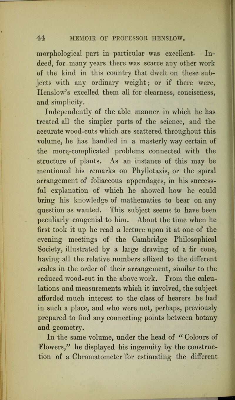 morphological part in particular was excellent. In- deed, for many years there was scarce any other work of the kind in this country that dwelt on these sub- jects with any ordinary weight; or if there were, Henslow’s excelled them all for clearness, conciseness, and simplicity. Independently of the able manner in which he has treated all the simpler parts of the science, and the accurate wood-cuts which are scattered throughout this volume, he has handled in a masterly way certain of the more-complicated problems connected with the structure of plants. As an instance of this may be mentioned his remarks on Phyllotaxis, or the spiral arrangement of foliaceous appendages, in his success- ful explanation of which he showed how he could bring his knowledge of mathematics to bear on any question as wanted. This subject seems to have been peculiarly congenial to him. About the time when he first took it up he read a lecture upon it at one of the evening meetings of the Cambridge Philosophical Society, illustrated by a large drawing of a fir cone, having all the relative numbers affixed to the different scales in the order of their arrangement, similar to the reduced wood-cut in the above work. From the calcu- lations and measurements which it involved, the subject afforded much interest to the class of hearers he had in such a place, and who were not, perhaps, previously prepared to find any connecting points between botany and geometry. In the same volume, under the head of “ Colours of Flowers,” he displayed his ingenuity by the construc- tion of a Chromatometer 'for estimating the different