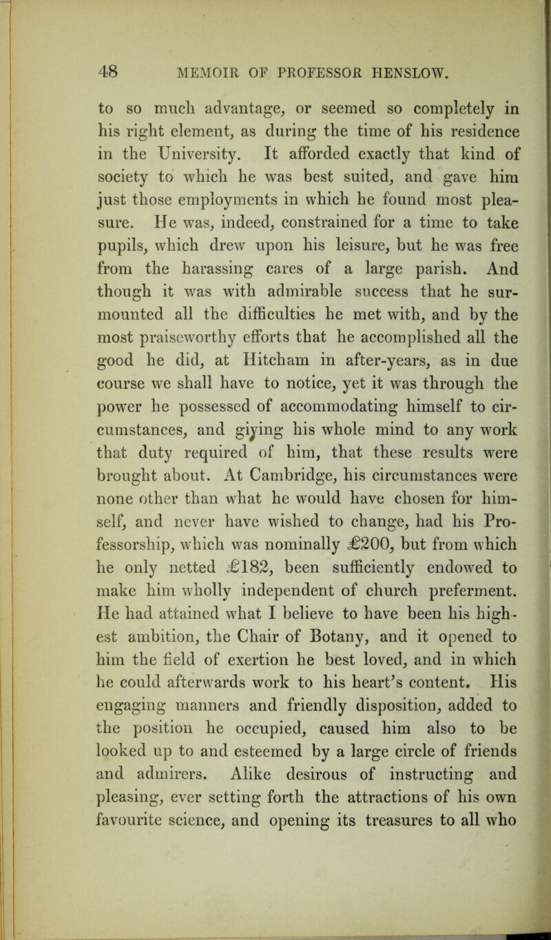 to so much advantage, or seemed so completely in his right element, as during the time of his residence in the University. It afforded exactly that kind of society to which he was best suited, and gave him just those employments in which he found most plea- sure. He was, indeed, constrained for a time to take pupils, which drew upon his leisure, but he was free from the harassing cares of a large parish. And though it was with admirable success that he sur- mounted all the difficulties he met with, and by the most praiseworthy efforts that he accomplished all the good he did, at Hitch am in after-years, as in due course we shall have to notice, yet it was through the power he possessed of accommodating himself to cir- cumstances, and giying his whole mind to any work that duty required of him, that these results were brought about. At Cambridge, his circumstances were none other than what he would have chosen for him- self, and never have wished to change, had his Pro- fessorship, which was nominally <£200, but from which he only netted £182, been sufficiently endowed to make him wholly independent of church preferment. He had attained what I believe to have been his high - est ambition, the Chair of Botany, and it opened to him the field of exertion he best loved, and in which he could afterwards work to his heart's content. His engaging manners and friendly disposition, added to the position he occupied, caused him also to be looked up to and esteemed by a large circle of friends and admirers. Alike desirous of instructing and pleasing, ever setting forth the attractions of his own favourite science, and opening its treasures to all who