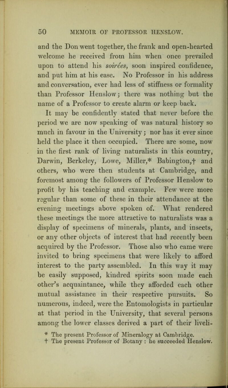 and the Don went together, the frank and open-hearted welcome he received from him when once prevailed upon to attend his soirees, soon inspired confidence, and. put him at his ease. No Professor in his address and conversation, ever had less of stiffness or formality than Professor Henslow; there was nothing but the name of a Professor to create alarm or keep back. It may be confidently stated that never before the period we are now speaking of was natural history so much in favour in the University; nor has it ever since held the place it then occupied. There are some, now in the first rank of living naturalists in this country, Darwin, Berkeley, Lowe, Miller,* Babington,f and others, who were then students at Cambridge, and foremost among the followers of Professor Henslow to profit by his teaching and example. Few were more regular than some of these in their attendance at the evening meetings above spoken of. What rendered these meetings the more attractive to naturalists was a display of specimens of minerals, plants, and insects, or any other objects of interest that had recently been acquired by the Professor. Those also who came were invited to bring specimens that were likely to afford interest to the party assembled. In this way it may be easily supposed, kindred spirits soon made each other's acquaintance, while they afforded each other mutual assistance in their respective pursuits. So numerous, indeed, were the Entomologists in particular at that period in the University, that several persons among the lower classes derived a part of their liveli- * The present Professor of Mineralogy at Cambridge. + The present Professor of Botany : he succeeded Henslow.