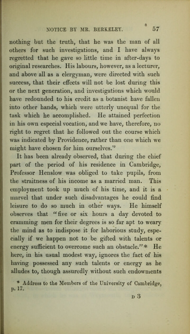 nothing but the truth, that he was the man of all others for such investigations, and I have always regretted that he gave so little time in after-days to original researches. His labours, however, as a lecturer, and above all as a clergyman, were directed with such success, that their effects will not be lost during this or the next generation, and investigations which would have redounded to his credit as a botanist have fallen into other hands, which were utterly unequal for the task which he accomplished. He attained perfection in his own especial vocation, and w~e have, therefore, no right to regret that he followed out the course which was indicated by Providence, rather than one which we might have chosen for him ourselves.” It has been already observed, that during the chief part of the period of his residence in Cambridge, Professor Henslow was obliged to take pupils, from the straitness of his income as a married man. This employment took up much of his time, and it is a marvel that under such disadvantages he could find leisure to do so much in other ways. He himself observes that “five or six hours a day devoted to cramming men for their degrees is so far apt to weary the mind as to indispose it for laborious study, espe- cially if we happen not to be gifted with talents or energy sufficient to overcome such an obstacle.”* He here, in his usual modest way, ignores the fact of his having possessed any such talents or energy as he alludes to, though assuredly without such endowments * Address to the Members of the University of Cambridge, p. 17.