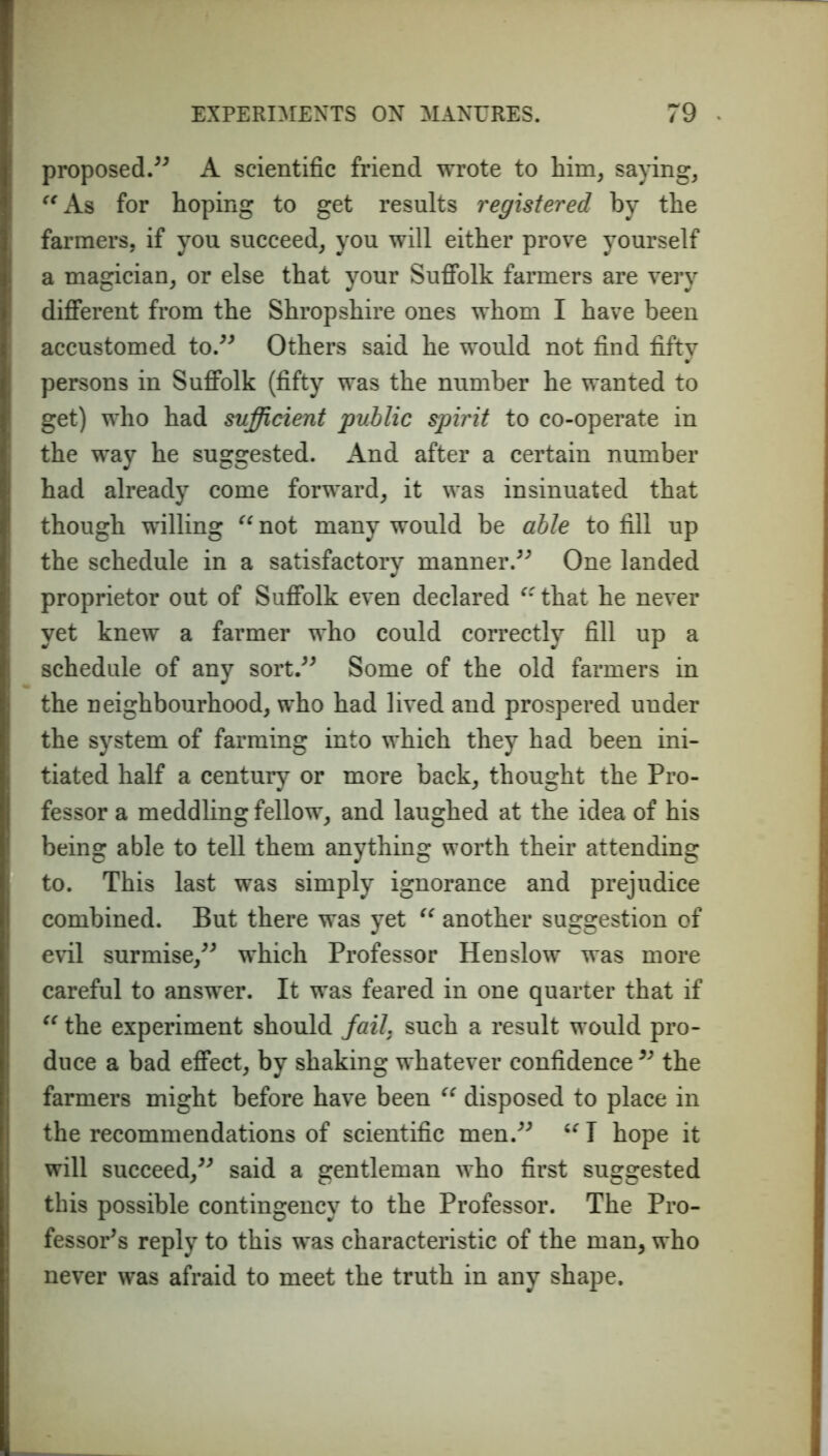 proposed.” A scientific friend wrote to him, saying, “As for hoping to get results registered by the farmers, if you succeed, you will either prove yourself a magician, or else that your Suffolk farmers are very different from the Shropshire ones whom I have been accustomed to.” Others said he would not find fifty persons in Suffolk (fifty was the number he wanted to get) who had sufficient public spirit to co-operate in the way he suggested. And after a certain number had already come forward, it was insinuated that though willing “ not many would be able to fill up the schedule in a satisfactory manner.” One landed proprietor out of Suffolk even declared “that he never yet knew a farmer who could correctly fill up a schedule of any sort.” Some of the old farmers in the neighbourhood, who had lived and prospered under the system of farming into which they had been ini- tiated half a century or more back, thought the Pro- fessor a meddling fellow, and laughed at the idea of his being able to tell them anything worth their attending to. This last was simply ignorance and prejudice combined. But there was yet “ another suggestion of evil surmise,” which Professor Hen slow was more careful to answer. It was feared in one quarter that if “ the experiment should fail, such a result would pro- duce a bad effect, by shaking whatever confidence ” the farmers might before have been “ disposed to place in the recommendations of scientific men.” “ I hope it will succeed,” said a gentleman who first suggested this possible contingency to the Professor. The Pro- fessor’s reply to this was characteristic of the man, who never was afraid to meet the truth in any shape.