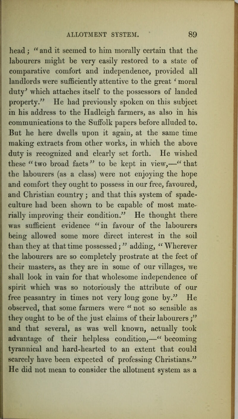 head : “ and it seemed to him morally certain that the ' IT labourers might be very easily restored to a state of comparative comfort and independence, provided all landlords were sufficiently attentive to the great ‘ moral duty* which attaches itself to the possessors of landed property.** He had previously spoken on this subject in his address to the Hadleigh farmers, as also in his communications to the Suffolk papers before alluded to. But he here dwells upon it again, at the same time making extracts from other works, in which the above duty is recognized and clearly set forth. He wished these “ two broad facts ** to be kept in view,—“ that the labourers (as a class) were not enjoying the hope and comfort they ought to possess in our free, favoured, and Christian country; and that this system of spade- culture had been shown to be capable of most mate- rially improving their condition.** He thought there was sufficient evidence “in favour of the labourers being allowed some more direct interest in the soil than they at that time possessed; ** adding, “Wherever the labourers are so completely prostrate at the feet of their masters, as they are in some of our villages, we shall look in vain for that wholesome independence of spirit which was so notoriously the attribute of our free peasantry in times not very long gone by.** He observed, that some farmers were “ not so sensible as they ought to be of the just claims of their labourers ;** and that several, as was well known, actually took advantage of their helpless condition,—“ becoming- tyrannical and hard-hearted to an extent that could scarcely have been expected of professing Christians.** He did not mean to consider the allotment system as a