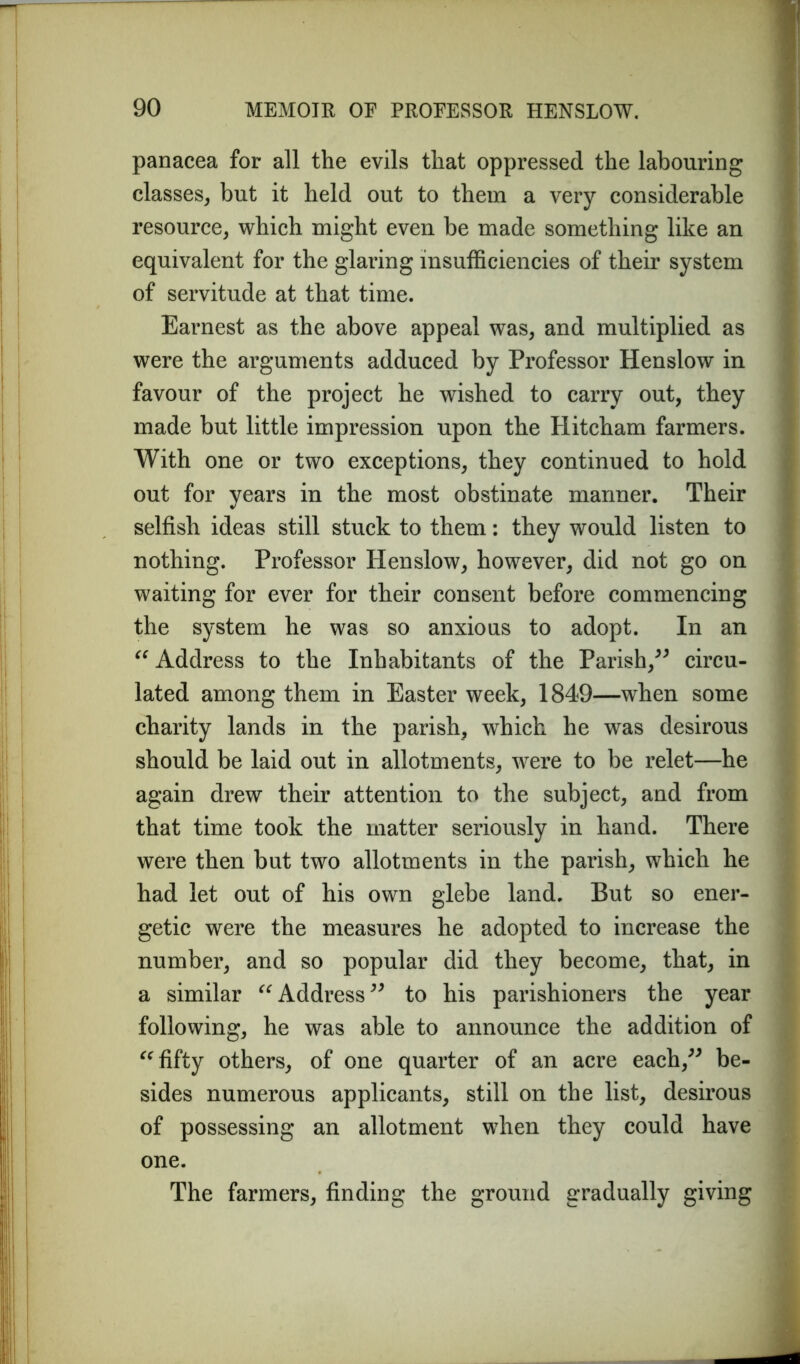 panacea for all the evils that oppressed the labouring classes, but it held out to them a very considerable resource, which might even be made something like an equivalent for the glaring insufficiencies of their system of servitude at that time. Earnest as the above appeal was, and multiplied as were the arguments adduced by Professor Henslow in favour of the project he wished to carry out, they made but little impression upon the Hitcham farmers. With one or two exceptions, they continued to hold out for years in the most obstinate manner. Their selfish ideas still stuck to them: they would listen to nothing. Professor Henslow, however, did not go on waiting for ever for their consent before commencing the system he was so anxious to adopt. In an “ Address to the Inhabitants of the Parish,” circu- lated among them in Easter week, 1849—when some charity lands in the parish, which he was desirous should be laid out in allotments, were to be relet—he again drew their attention to the subject, and from that time took the matter seriously in hand. There were then but two allotments in the parish, which he had let out of his own glebe land. But so ener- getic were the measures he adopted to increase the number, and so popular did they become, that, in a similar “Address” to his parishioners the year following, he was able to announce the addition of “fifty others, of one quarter of an acre each,” be- sides numerous applicants, still on the list, desirous of possessing an allotment when they could have one. The farmers, finding the ground gradually giving