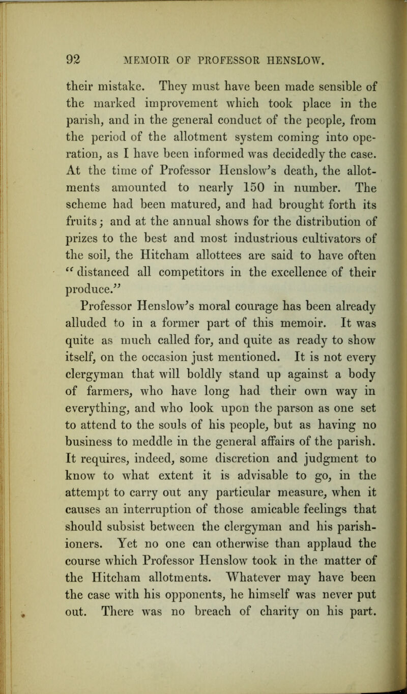 their mistake. They must have been made sensible of the marked improvement which took place in the parish, and in the general conduct of the people, from the period of the allotment system coming into ope- ration, as I have been informed was decidedly the case. At the time of Professor Henslow* s death, the allot- ments amounted to nearly 150 in number. The scheme had been matured, and had brought forth its fruits; and at the annual shows for the distribution of prizes to the best and most industrious cultivators of the soil, the Hitcham allottees are said to have often “ distanced all competitors in the excellence of their produce.” Professor Henslow*s moral courage has been already alluded to in a former part of this memoir. It was quite as much called for, and quite as ready to show itself, on the occasion just mentioned. It is not every clergyman that will boldly stand up against a body of farmers, who have long had their own way in everything, and who look upon the parson as one set to attend to the souls of his people, but as having no business to meddle in the general affairs of the parish. It requires, indeed, some discretion and judgment to know to what extent it is advisable to go, in the attempt to carry out any particular measure, when it causes an interruption of those amicable feelings that should subsist between the clergyman and his parish- ioners. Yet no one can otherwise than applaud the course which Professor Henslow took in the matter of the Hitcham allotments. Whatever may have been the case with his opponents, he himself was never put out. There was no breach of charity on his part.