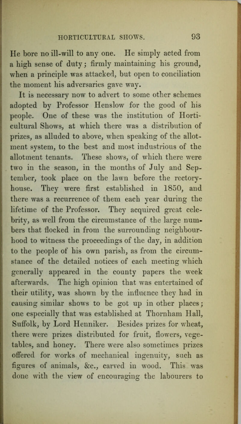 He bore no ill-will to any one. He simply acted from a high sense of duty; firmly maintaining his ground, when a principle was attacked, but open to conciliation the moment his adversaries gave way. It is necessary now to advert to some other schemes adopted by Professor Henslow for the good of his people. One of these was the institution of Horti- cultural Shows, at which there was a distribution of prizes, as alluded to above, when speaking of the allot- ment system, to the best and most industrious of the allotment tenants. These shows, of which there were two in the season, in the months of July and Sep- tember, took place on the lawn before the rectory- house. They were first established in 1850, and there was a recurrence of them each year during the lifetime of the Professor. They acquired great cele- brity, as well from the circumstance of the large num- bers that flocked in from the surrounding neighbour- hood to witness the proceedings of the day, in addition to the people of his own parish, as from the circum- stance of the detailed notices of each meeting which generally appeared in the county papers the week afterwards. The high opinion that wras entertained of their utility, was shown by the influence they had in causing similar shows to be got up in other places; one especially that was established at Thornham Hall, Suffolk, by Lord Henniker. Besides prizes for wheat, there were prizes distributed for fruit, flowers, vege- tables, and honey. There were also sometimes prizes offered for works of mechanical ingenuity, such as figures of animals, &c., carved in wTood. This was done with the view of encouraging the labourers to