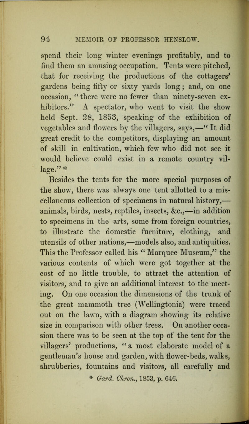 spend their long winter evenings profitably, and to find them an amusing occupation. Tents were pitched, that for receiving the productions of the cottagers* gardens being fifty or sixty yards long; and, on one occasion, “ there were no fewer than ninety-seven ex- hibitors.** A spectator, who went to visit the show held Sept. 28, 1853, speaking of the exhibition of vegetables and flowers by the villagers, says,—“ It did great credit to the competitors, displaying an amount of skill in cultivation, which few who did not see it would believe could exist in a remote country vil- lage.** * Besides the tents for the more special purposes of the show, there was always one tent allotted to a mis- cellaneous collection of specimens in natural history,— animals, birds, nests, reptiles, insects, &c.,—in addition to specimens in the arts, some from foreign countries, to illustrate the domestic furniture, clothing, and utensils of other nations,—models also, and antiquities. This the Professor called his “ Marquee Museum,** the various contents of which were got together at the cost of no little trouble, to attract the attention of visitors, and to give an additional interest to the meet- ing. On one occasion the dimensions of the trunk of the great mammoth tree (Wellingtonia) were traced out on the lawn, with a diagram showing its relative size in comparison with other trees. On another occa- sion there was to be seen at the top of the tent for the villagers* productions, “ a most elaborate model of a gentleman*s house and garden, with flower-beds, walks, shrubberies, fountains and visitors, all carefully and * Gard. Chron., 1853, p. 646.
