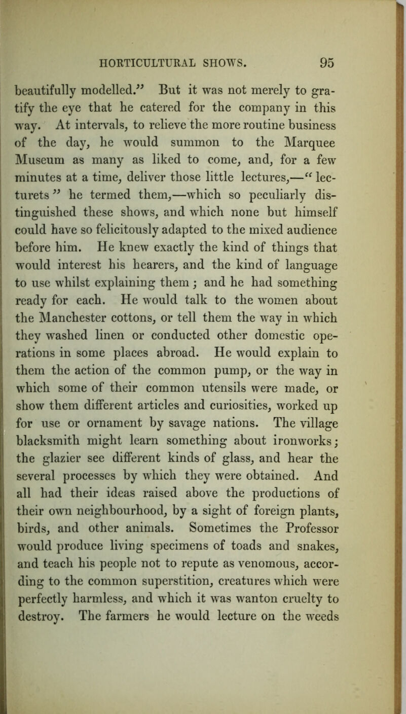 beautifully modelled.” But it was not merely to gra- tify the eye that he catered for the company in this way. At intervals, to relieve the more routine business of the day, he would summon to the Marquee Museum as many as liked to come, and, for a few minutes at a time, deliver those little lectures,—“ lec- turets ” he termed them,—which so peculiarly dis- tinguished these shows, and which none but himself could have so felicitously adapted to the mixed audience before him. He knew exactly the kind of things that would interest his hearers, and the kind of language to use whilst explaining them; and he had something ready for each. He would talk to the women about the Manchester cottons, or tell them the way in which they washed linen or conducted other domestic ope- rations in some places abroad. He would explain to them the action of the common pump, or the way in which some of their common utensils were made, or show them different articles and curiosities, worked up for use or ornament by savage nations. The village blacksmith might learn something about ironworks; the glazier see different kinds of glass, and hear the several processes by which they were obtained. And all had their ideas raised above the productions of their own neighbourhood, by a sight of foreign plants, birds, and other animals. Sometimes the Professor would produce living specimens of toads and snakes, and teach his people not to repute as venomous, accor- ding to the common superstition, creatures which were perfectly harmless, and which it was wanton cruelty to destroy. The farmers he would lecture on the weeds