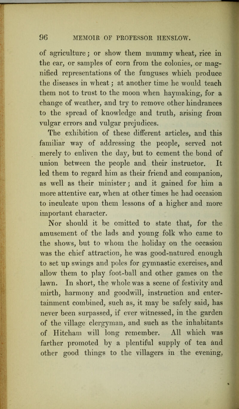 of agriculture; or show them mummy wheat, rice in the ear, or samples of corn from the colonies, or mag- nified representations of the funguses which produce the diseases in wheat; at another time he would teach them not to trust to the moon when haymaking, for a change of weather, and try to remove other hindrances to the spread of knowledge and truth, arising from vulgar errors and vulgar prejudices. The exhibition of these different articles, and this familiar way of addressing the people, served not merely to enliven the day, but to cement the bond of union between the people and their instructor. It led them to regard him as their friend and companion, as well as their minister; and it gained for him a more attentive ear, when at other times he had occasion to inculcate upon them lessons of a higher and more important character. Nor should it be omitted to state that, for the amusement of the lads and young folk who came to the shows, but to whom the holiday on the occasion was the chief attraction, he was good-natured enough to set up swings and poles for gymnastic exercises, and allow them to play foot-ball and other games on the lawn. In short, the whole was a scene of festivity and mirth, harmony and goodwill, instruction and enter- tainment combined, such as, it may be safely said, has never been surpassed, if ever witnessed, in the garden of the village clergyman, and such as the inhabitants of Hitcham will long remember. All which was farther promoted by a plentiful supply of tea and other good things to the villagers in the evening,