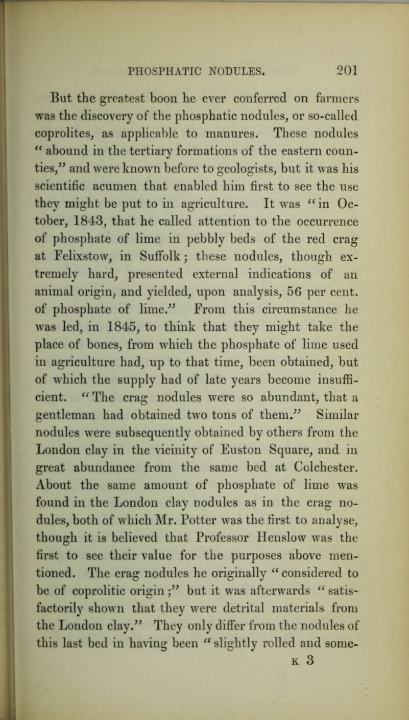 But the greatest boon he ever conferred on farmers was the discovery of the phosphatic nodules, or so-called coprolites, as applicable to manures. These nodules “ abound in the tertiary formations of the eastern coun- ties,” and were known before to geologists, but it was his scientific acumen that enabled him first to see the use they might be put to in agriculture. It was “ in Oc- tober, 1843, that he called attention to the occurrence of phosphate of lime in pebbly beds of the red crag at Felixstow, in Suffolk; these nodules, though ex- tremely hard, presented external indications of an animal origin, and yielded, upon analysis, 56 per cent, of phosphate of lime.” From this circumstance he was led, in 1845, to think that they might take the place of bones, from which the phosphate of lime used in agriculture had, up to that time, been obtained, but of which the supply had of late years become insuffi- cient. “The crag nodules were so abundant, that a gentleman had obtained two tons of them.” Similar nodules were subsequently obtained by others from the London clay in the vicinity of Euston Square, and in great abundance from the same bed at Colchester. About the same amount of phosphate of lime was found in the London clay nodules as in the crag no- dules, both of which Mr. Potter was the first to analyse, though it is believed that Professor Henslow was the first to see their value for the purposes above men- tioned. The crag nodules he originally u considered to be of coprolitic originbut it was afterwards “ satis- factorily shown that they were detrital materials from the London clay.” They only differ from the nodules of this last bed in having been “ slightly rolled and some- k 3