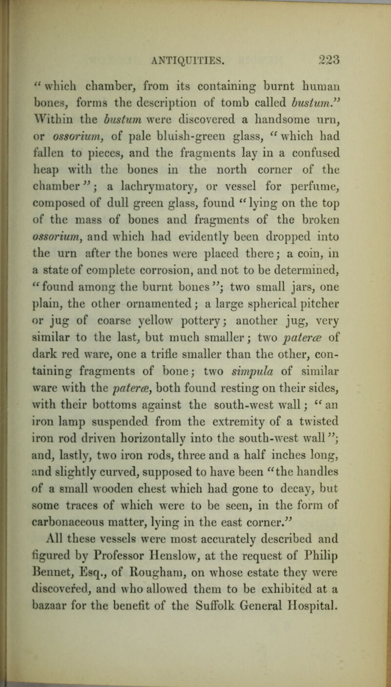 “ which chamber, from its containing burnt human bones, forms the description of tomb called bustum33 Within the bustum were discovered a handsome urn, or ossorium, of pale bluish-green glass, “ which had fallen to pieces, and the fragments lay in a confused heap with the bones in the north corner of the chamber”; a lachrymatory, or vessel for perfume, composed of dull green glass, found “lying on the top of the mass of bones and fragments of the broken ossorium, and which had evidently been dropped into the urn after the bones were placed there; a coin, in a state of complete corrosion, and not to be determined, “ found among the burnt bones two small jars, one plain, the other ornamented; a large spherical pitcher or jug of coarse yellow pottery; another jug, very similar to the last, but much smaller; two paterce of dark red ware, one a trifle smaller than the other, con- taining fragments of bone; two simpula of similar ware with the paterce, both found resting on their sides, with their bottoms against the south-west wall; 6t an iron lamp suspended from the extremity of a twisted iron rod driven horizontally into the south-west wall”; and, lastly, two iron rods, three and a half inches long, and slightly curved, supposed to have been “the handles of a small wooden chest which had gone to decay, but some traces of which were to be seen, in the form of carbonaceous matter, lying in the east corner.” All these vessels were most accurately described and figured by Professor Henslow, at the request of Philip Bennet, Esq., of Rougham, on whose estate they were discovered, and who allowed them to be exhibited at a bazaar for the benefit of the Suffolk General Hospital.